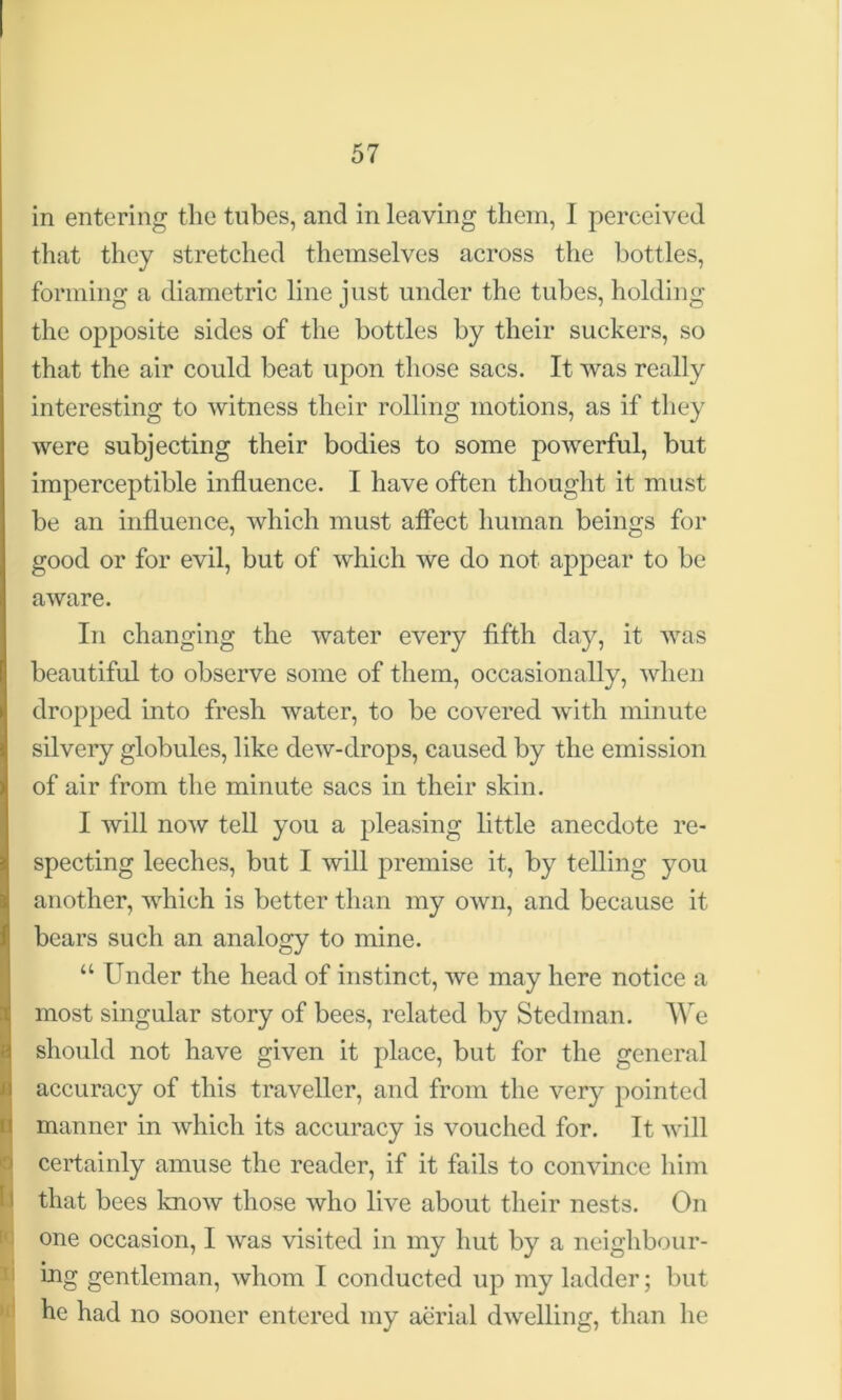 in entering the tubes, and in leaving them, 1 perceived that they stretched themselves across the bottles, forming a diametric line just under the tubes, holding the opposite sides of the bottles by their suckers, so that the air could beat upon those sacs. It was really interesting to witness their rolling motions, as if they were subjecting their bodies to some powerful, but imperceptible influence. I have often thought it must be an influence, which must affect human beings for good or for evil, but of which we do not appear to be aware. In changing the water every fifth day, it was beautiful to observe some of them, occasionally, when dropped into fresh water, to be covered with minute silvery globules, like dew-drops, caused by the emission of air from the minute sacs in their skin. I will now tell you a pleasing little anecdote re- specting leeches, but I will premise it, by telling you another, which is better than my own, and because it bears such an analogy to mine. “ Under the head of instinct, we may here notice a most singular story of bees, related by Stedman. We should not have given it place, but for the general accuracy of this traveller, and from the very pointed manner in which its accuracy is vouched for. It will certainly amuse the reader, if it fails to convince him that bees know those who live about their nests. On one occasion, I was visited in my hut by a neighbour- ing gentleman, whom I conducted up my ladder; but he had no sooner entered my aerial dwelling, than he