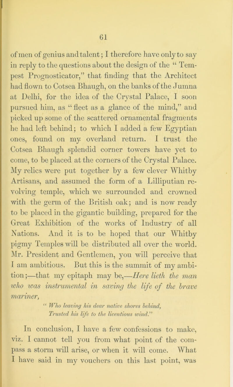 of men of genius and talent; I therefore have only to say in reply to the questions about the design of the “ Tem- pest Prognosticator,” that finding that the Architect had flown to Cotsea Bhaugh, on the banks of the J uinna at Delhi, for the idea of the Crystal Palace, I soon pursued him, as u fleet as a glance of the mind,” and picked up some of the scattered ornamental fragments he had left behind; to which I added a few Egyptian ones, found on my overland return. I trust the Cotsea Bhaugh splendid corner towers have yet to come, to be placed at the corners of the Crystal Palace. My relics were put together by a few clever Whitby Artisans, and assumed the form of a Lilliputian re- volving temple, which we surrounded and crowned with the germ of the British oak; and is now ready to be placed in the gigantic building, prepared for the Great Exhibition of the works of Industry of all Nations. And it is to be hoped that our Whitby pigmy Temples will be distributed all over the world. Mr. President and Gentlemen, you will perceive that I am ambitious. But this is the summit of my ambi- tion;—that my epitaph maybe,—Here lieth the man ivho teas instrumental in saving the life of the brave mariner, “ Who leaving his dear native shores behind, Trusted his life to the licentious wind.” In conclusion, I have a few confessions to make, viz. I cannot tell you from what point of the com- pass a storm will arise, or when it will come. What I have said in my vouchers on this last point, was