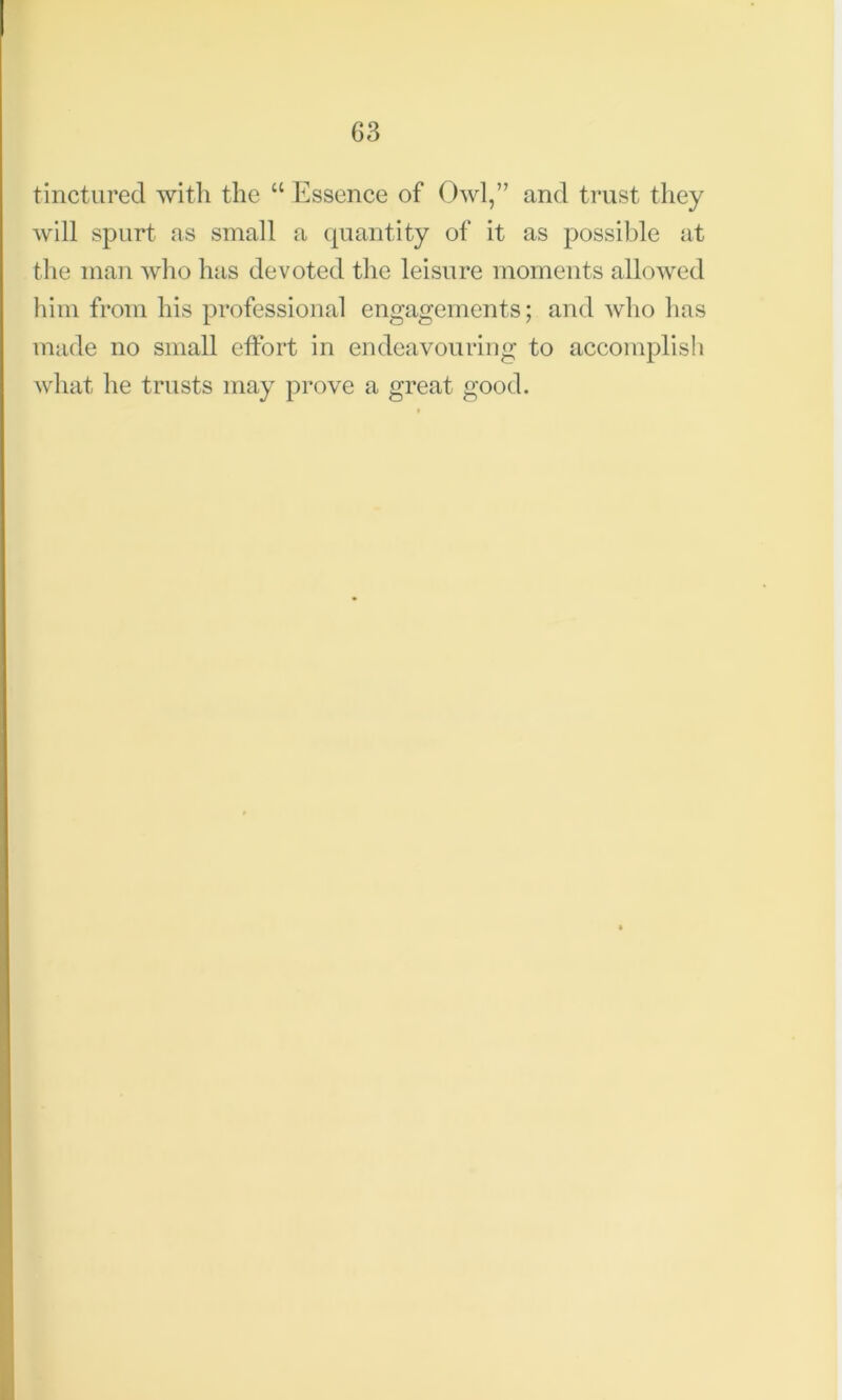 tinctured with the “ Essence of Owl,” and trust they will spurt as small a quantity of it as possible at the man who has devoted the leisure moments allowed him from his professional engagements; and who has made no small effort in endeavouring to accomplish what he trusts may prove a great good.