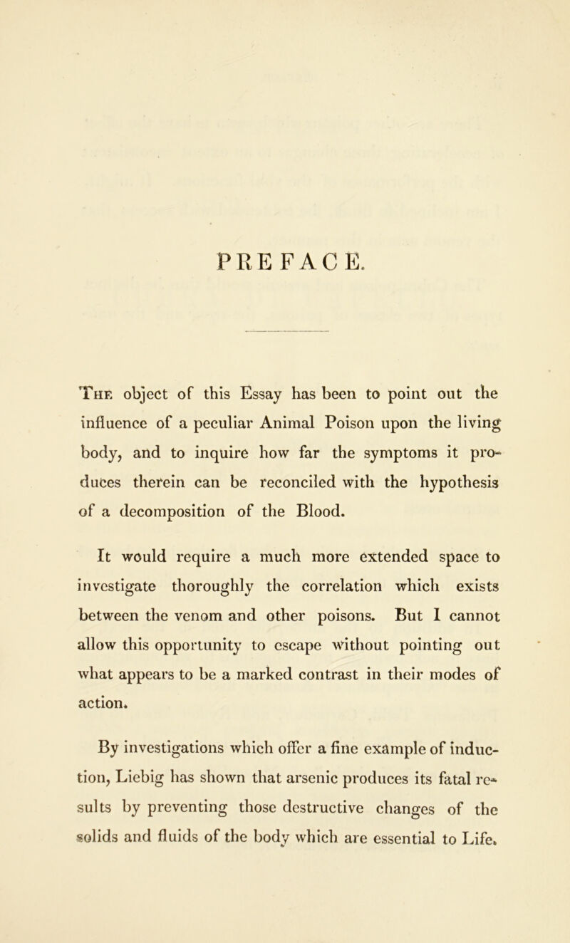 PRE FACE. The object of this Essay has been to point out the influence of a peculiar Animal Poison upon the living body, and to inquire how far the symptoms it pro- duces therein can be reconciled with the hypothesis of a decomposition of the Blood. It would require a much more extended space to investigate thoroughly the correlation which exists between the venom and other poisons. But I cannot allow this opportunity to escape without pointing out what appears to be a marked contrast in their modes of action. By investigations which offer a fine example of induc- tion, Liebig has shown that arsenic produces its fatal re* suits by preventing those destructive changes of the solids and fluids of the body which are essential to Life.