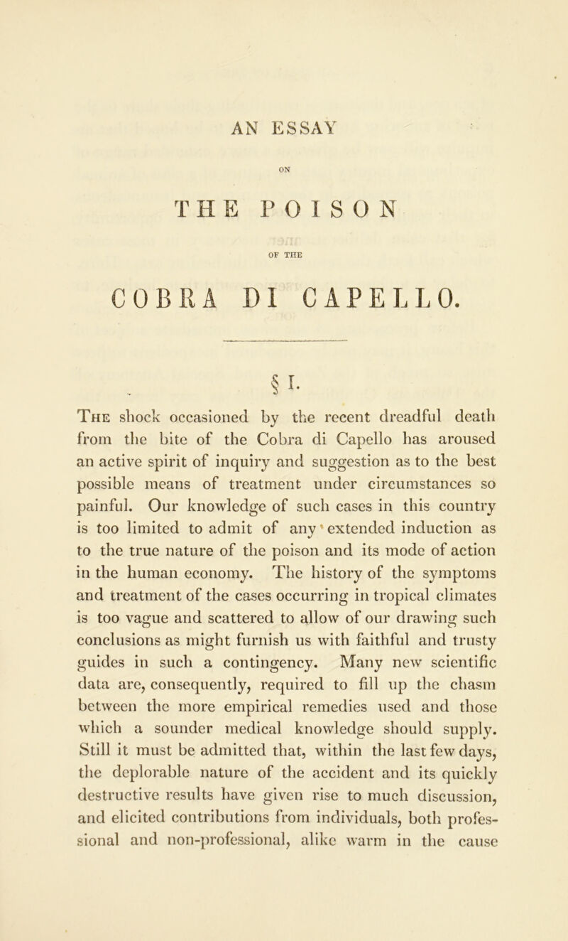 AN ESSAY ON THE POISON OF THE COBRA D1 CAPELLO. § i. The shock occasioned by the recent dreadful death from the bite of the Cobra di Capello has aroused an active spirit of inquiry and suggestion as to the best possible means of treatment under circumstances so painful. Our knowledge of such cases in this country is too limited to admit of any' extended induction as to the true nature of the poison and its mode of action in the human economy. The history of the symptoms and treatment of the cases occurring in tropical climates is too vague and scattered to allow of our drawing such conclusions as might furnish us with faithful and trusty guides in such a contingency. Many new scientific data are, consequently, required to fill up the chasm between the more empirical remedies used and those which a sounder medical knowledge should supply. Still it must be admitted that, within the last few days, the deplorable nature of the accident and its quickly destructive results have given rise to much discussion, and elicited contributions from individuals, both profes- sional and non-professional, alike warm in the cause