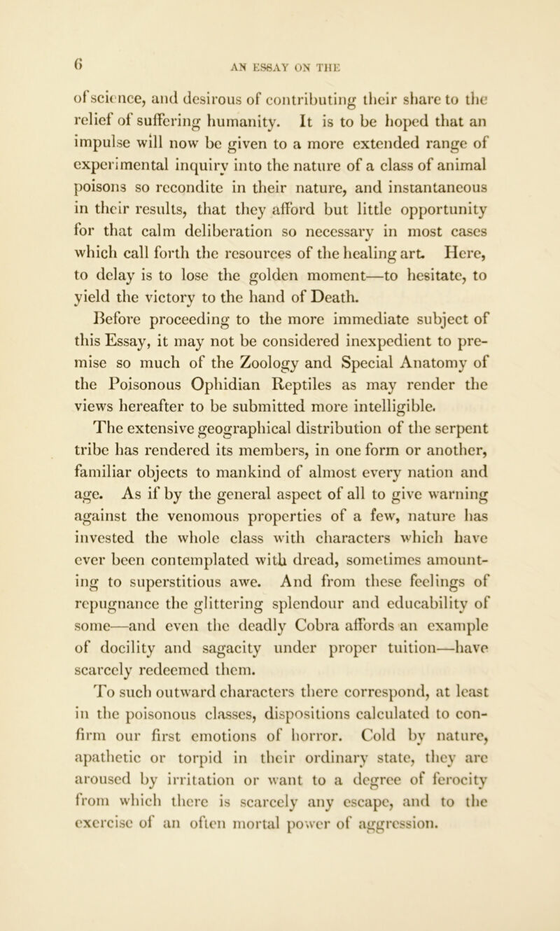 f> of science, and desirous of contributing their share to the relief of suffering humanity. It is to be hoped that an impulse will now be given to a more extended range of experimental inquiry into the nature of a class of animal poisons so recondite in their nature, and instantaneous in their results, that they afford but little opportunity for that calm deliberation so necessary in most cases which call forth the resources of the healing art. Here, to delay is to lose the golden moment—to hesitate, to yield the victory to the hand of Death. Before proceeding to the more immediate subject of this Essay, it may not be considered inexpedient to pre- mise so much of the Zoology and Special Anatomy of the Poisonous Ophidian Reptiles as may render the views hereafter to be submitted more intelligible. The extensive geographical distribution of the serpent tribe has rendered its members, in one form or another, familiar objects to mankind of almost every nation and age. As if by the general aspect of all to give warning against the venomous properties of a few, nature has invested the whole class with characters which have ever been contemplated with dread, sometimes amount- ing to superstitious awe. And from these feelings of repugnance the glittering splendour and educability of some—and even the deadly Cobra affords an example of docility and sagacity under proper tuition—have scarcely redeemed them. To such outward characters there correspond, at least in the poisonous classes, dispositions calculated to con- firm our first emotions of horror. Cold by nature, apathetic or torpid in their ordinary state, they are aroused by irritation or want to a degree of ferocity from which there is scarcely any escape, and to the exercise of an often mortal power of aggression.