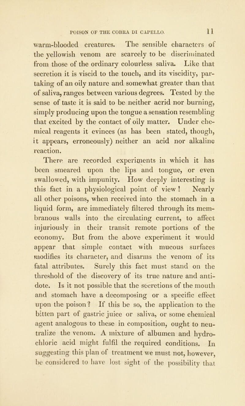 warm-blooded creatures. The sensible characters of the yellowish venom are scarcely to be discriminated from those of the ordinary colourless saliva. Like that secretion it is viscid to the touch, and its viscidity, par- taking of an oily nature and somewhat greater than that of saliva, ranges between various degrees. Tested by the sense of taste it is said to be neither acrid nor burning, simply producing upon the tongue a sensation resembling that excited by the contact of oily matter. Under che- mical reagents it evinces (as has been stated, though, it appears, erroneously) neither an acid nor alkaline reaction. There are recorded experiments in which it has been smeared upon the lips and tongue, or even swallowed, with impunity. How deeply interesting is this fact in a physiological point of view ! Nearly all other poisons, when received into the stomach in a liquid form, are immediately filtered through its mem- branous walls into the circulating current, to affect injuriously in their transit remote portions of the economy. But from the above experiment it would appear that simple contact with mucous surfaces modifies its character, and disarms the venom of its fatal attributes. Surely this fact must stand on the threshold of the discovery of its true nature and anti- dote. Is it not possible that the secretions of the mouth and stomach have a decomposing or a specific effect upon the poison ? If this be so, the application to the bitten part of gastric juice or saliva, or some chemical agent analogous to these in composition, ought to neu- tralize the venom. A mixture of albumen and hydro- chloric acid might fulfil the required conditions. In suggesting this plan of treatment we must not, however, be considered to have lost sight of the possibility that