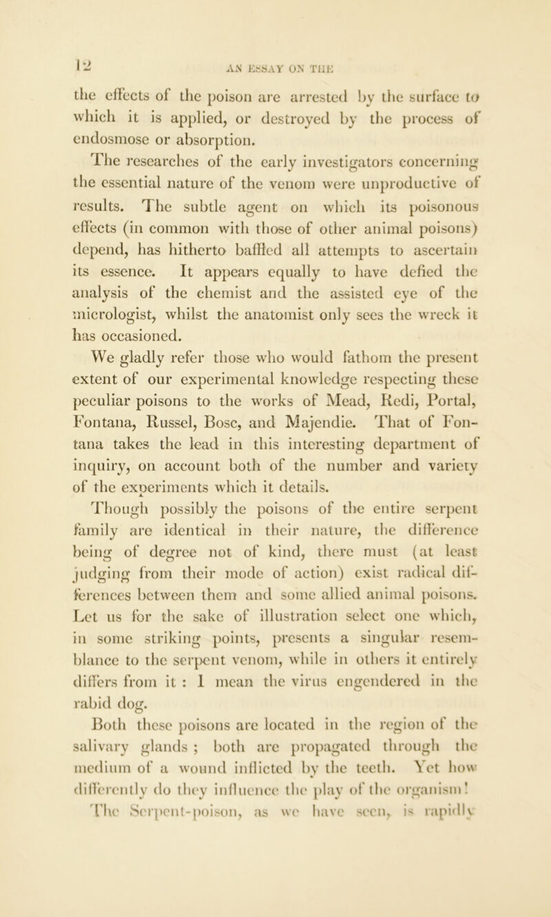 1*2 the effects of the poison are arrested by the surface to which it is applied, or destroyed by the process of endosmose or absorption. The researches of the early investigators concerning the essential nature of the venom were unproductive of results. The subtle agent on which its poisonous effects (in common with those of other animal poisons) depend, has hitherto baffled ail attempts to ascertain its essence. It appears equally to have defied the analysis of the chemist and the assisted eye of the micrologist, whilst the anatomist only sees the wreck it has occasioned. We gladly refer those who would fathom the present extent of our experimental knowledge respecting these peculiar poisons to the works of Mead, Redi, Portal, Fontana, Russel, Bose, and Majendie. That of Fon- tana takes the lead in this interesting department of inquiry, on account both of the number and variety of the exoeriments which it details. jL Though possibly the poisons of the entire serpent family are identical in their nature, the difference being of degree not of kind, there must (at least judging from their mode of action) exist radical dif- ferences between them and some allied animal poisons. Let us for the sake of illustration select one which, in some striking points, presents a singular resem- blance to the serpent venom, while in others it entirely differs from it : 1 mean the virus engendered in the rabid dog. Both these poisons arc located in the region ot the salivary glands ; both arc propagated through the medium of a wound inflicted by the teeth. Yet how differently do they influence the play of the organism! live Serpent-poison, as we have seen, is rapidly