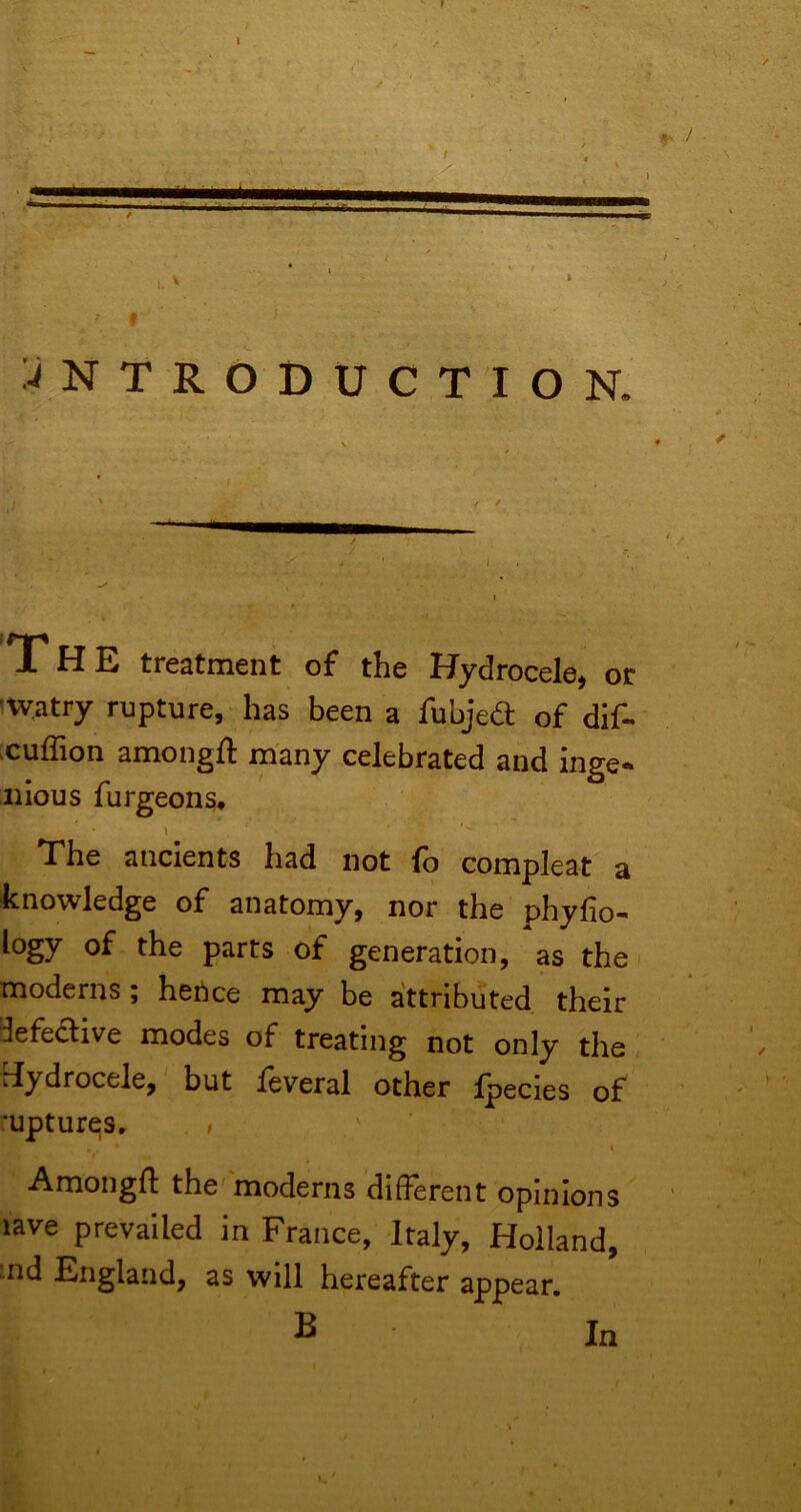 :-<NTRODUCTION. The treatment of the Hydrocele, or 'watry rupture, has been a fubjed of dif« xuffion amongfl: many celebrated and inge- nious furgeons, 1 The ancients had not fb compleat a knowledge of anatomy, nor the phyfio- logy of the parts of generation, as the ^ moderns; hetice may be attributed their iefedive modes of treating not only the« rfydrocele, but leveral other Ipecies of •upturns, . > . . ' Amongll: the'moderns different opinions lave prevailed in France, Italy, Holland, nid England, as will hereafter appear. B In