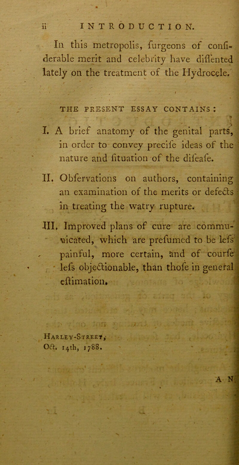 Ill this metropolis, furgeons of confi- derable merit and celebrity have diflented ^ lately on the treatment of the Hydrocele.' | ■ • ' .-i 1 THE PRESENT ESSAY CONTAINS : | - . • I* i '  ' ' I ' I. A brief anatomy of the genital parts,^ in order to convey preclfe ideas of the nature and htuatioii'of the difeafe. - II. Obfervatlons on authors, containings an examination of the merits or defedls; in treating th^ watry rupture. , ' ; III. Improved plans of cure are commu-* \iicated, which are prefumed to be lefs' painful, more certain, and of courfe’ * lefs objedlonable, than thofe in general eftimatioii. ,HARLEY-STREEt,- Oft. 14th, 1788. I A N