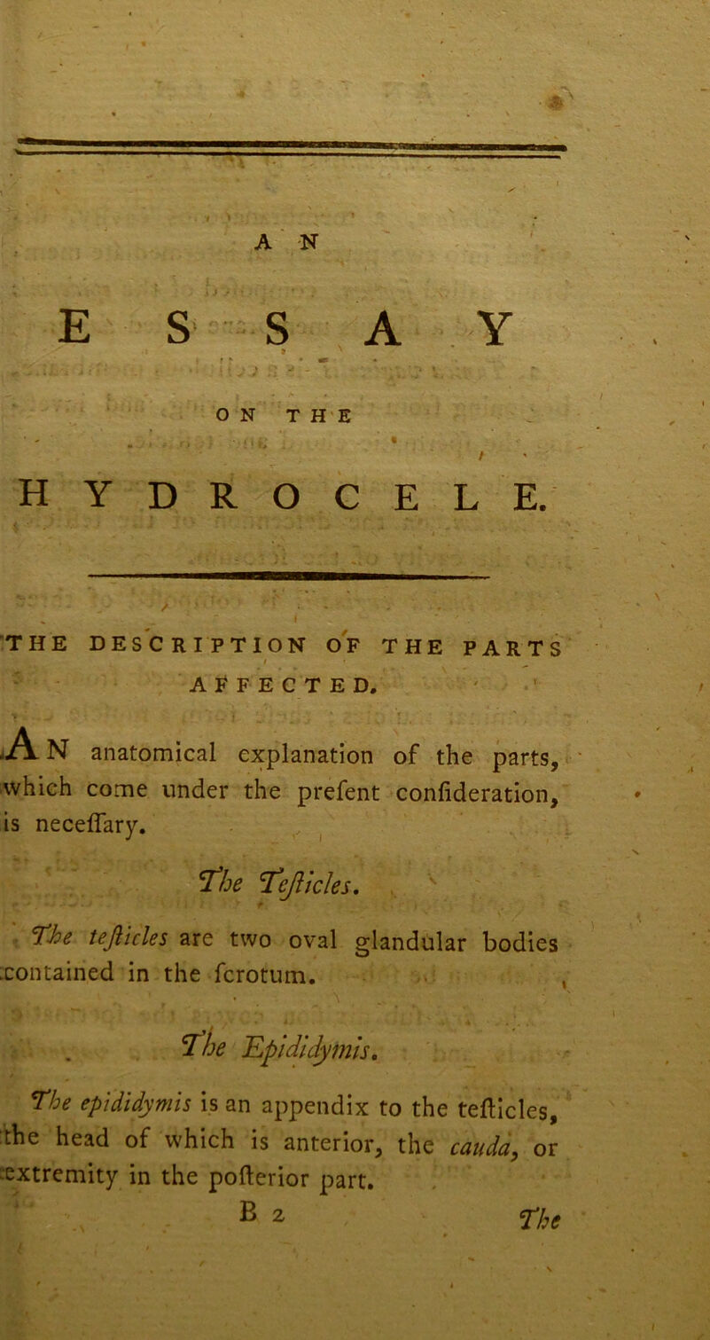 T # A ■ N S E S -S A Y ft 1 f r • • - \\ J ‘ ^  • A * O N T H'E J . - • t HYDROCELE. THE DESCRIPTION OF THE PARTS / AFFECTED. A N anatomical explanation of the parts, ' which come under the prefent confideration, is neceflary. . ^ ^be ’Tejlicles. , f ^■he tejiicles are two oval glandular bodies .contained in the fcrotum. , ^be Epididymis, The epididymis is an appendix to the tefticles, :the head of which is anterior, the caudd, or ^extremity in the pofterior part. ^ 2 cype \