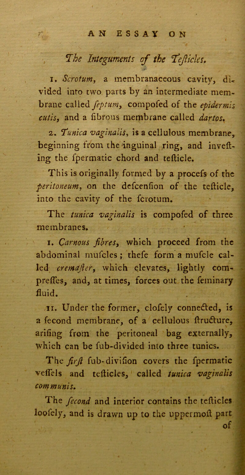 V *The Integuments of the TeJUchs. 1. Scrotumf a membranaceous cavity, du vided into two parts by an intermediate mem- brane called feptum, compofed of the epidermis  cutis, and a fibrous membrane called dartos^ 2. Tunica vaginalis^ is a cellulous membrane, beginning ft'om the inguinal ring, and inveft- ing the fpermatic chord and tefticle. This is originally formed by a procefs of the peritoneum, on the dcfcenfion of the tefticle, into the cavity of the fcrotum. The tunica vaginalis is compofed of three membranes. I. Carnous fibres, which proceed from the abdominal mufcles; thefe form a mufcle cal- led cremafier, which elevates, lightly com- prefles, and, at times, forces out the feminary fluid, .11. Under the former, clofely connedfed, is a fecond membrane, of a cellulous ftrudture, arifing from the peritoneal bag externally, which can be fub-divided into three tunics. The firjl fub-divifion covers the fpermatic velTels and tefticles,' called tunica vaginalis communis. The fecond and Interior contains the tefticles loofely, and is drawn up to the uppermoft part | of
