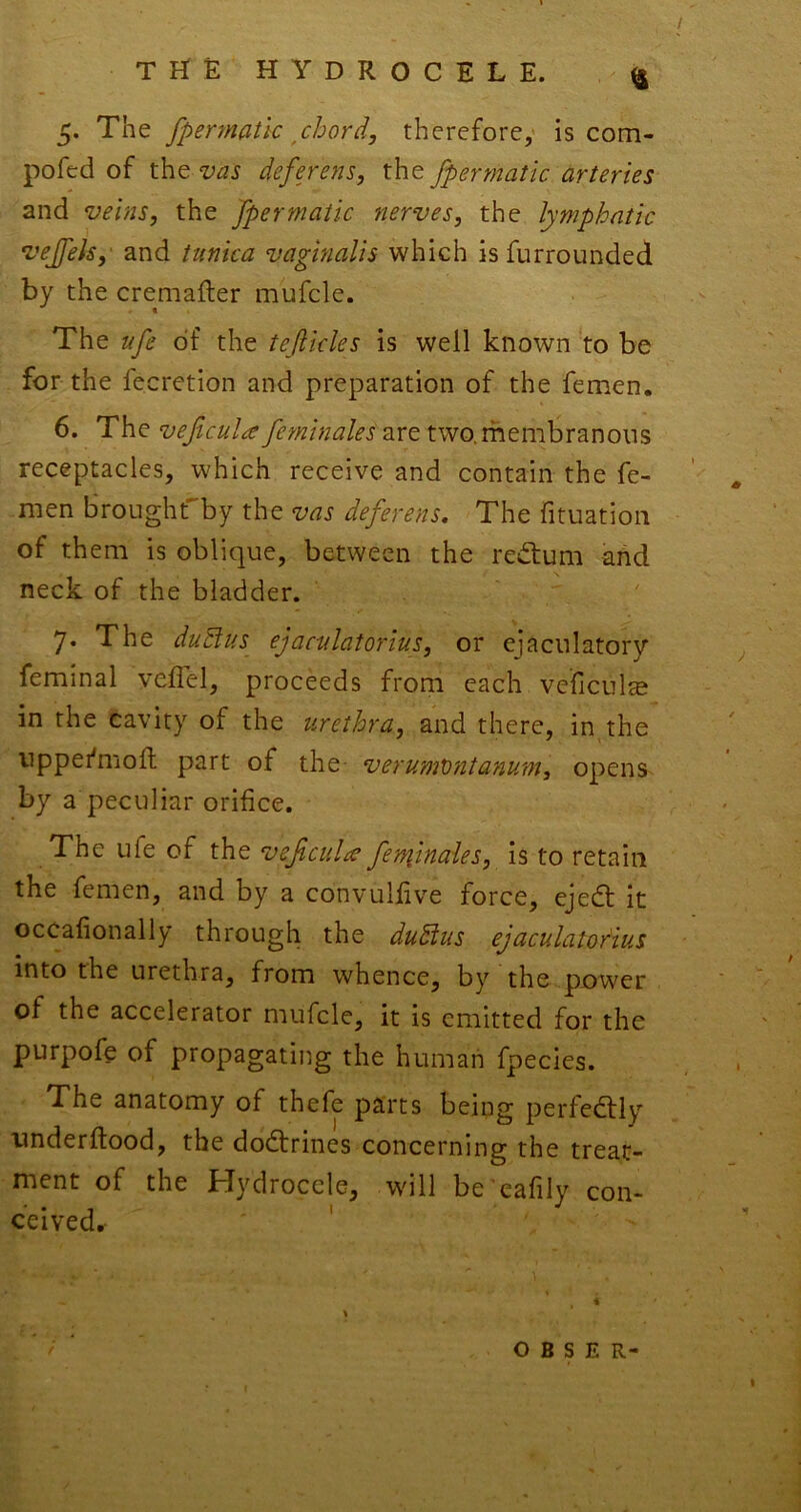 5. The fpennatlc ^chord, therefore,' is com- pofcd of the vas defejens, the fpermatic arteries and veins, the fpermatic nerves, the lymphatic vejfek,' and tunica vaginalis which isfurrounded by the cremafler mufcle. The ufe of the teflicks is well known to be for the fecretion and preparation of the femen. 6. The veficula feminales are two.membranous receptacles, which receive and contain the fe- men broLighrby the vas deferens. The fituation of them is oblique, between the redium and neck of the bladder. 7. The duBus ejaculaiorius, or ejaculatory feminal veflel, proceeds from each veficul^e in the cavity of the urethra, and there, in the uppefmoft part of the verumVntanum, opens by a peculiar orifice. The ufe of the veficulie fetfiinaies, is to retain the femen, and by a convulfive force, ejedt it occafionally through the duBus ejaculatoBus into the urethra, from whence, by the power of the accelerator mufcle, it is emitted for the purpofe of propagating the human fpecies. The anatomy of thefe parts being perfedlly onderftood, the dodtrines concerning the treat- ment of the Hydrocele, wdll be'cafily con- ceived. o B s E R-