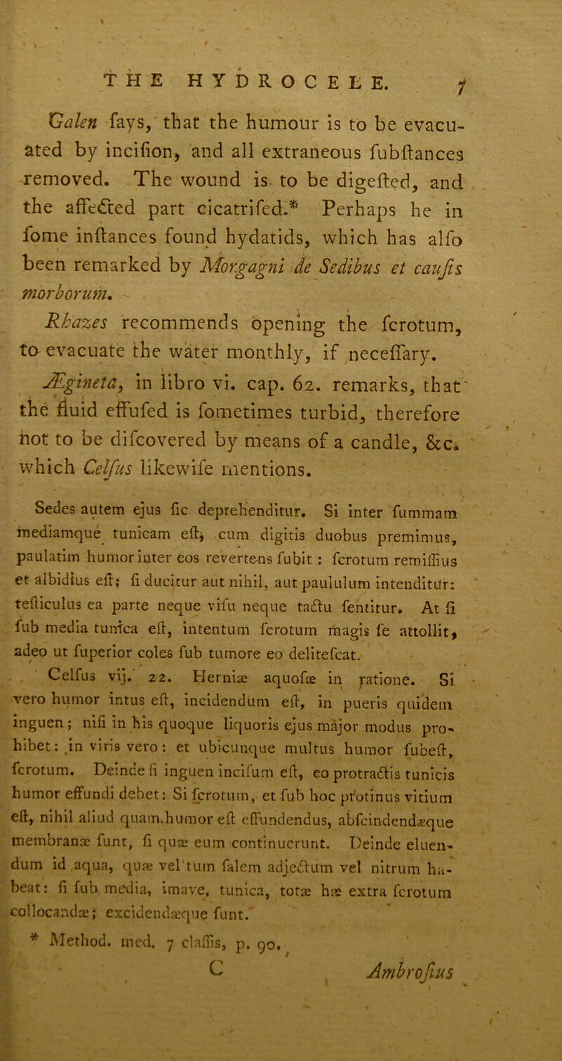 THE HYDROCELE. f Galen fays, that the humour is to be evacu- ated by incifion, and all extraneous fubftances -removed. The wound is to be digefted, and the affedted part cicatrifed.* Perhaps he in fome inftances found hydatids, which has alfo been remarked by Mor.gagni de Sedibus et caujis morborum, Rhazes recommends opening the fcrotum, to evacuate the water monthly, if ^neceffary. Mgineta, in libro vi. cap. 62. remarks, that' the fluid effufed is fometimes turbid, therefore not to be difcovered by means of a candle, &c. ' which Celfus likewife mentions. Secies autem ejus fic deprehenditur. Si inter fummatn inediamque tunicam eft^ cum digitis duobus premimus, paulatim humor inter eos revertens fubit: fcrotum remiffius et albidius eft; ft ducicur aiit nihil, aut paululum intenditur: ' tefliculus ea parte neque vifu neque tacftu fentitur. At ft fub media turftca eft, intentum fcrotum magis fe attollit, '' adeo ut fuperior coles fub tumore eo delitefcat. Celfus vij. 22. Hernice aquofte in ptione. Si - vero humor intus eft, incidendum eft, in pueris quidem inguen; nifi in his quoque liquoris ejus major modus pro- hibet: jn viria vero: et ubicunque multns humor fubeft, fcrotum. Demdeii inguen incifum eft, eo protraftis tunicis humor effuncli debet: Si fcrotum, et fub hoc pr'otinus vitium eft, nihil aliud quam.humoreft effundendus, abfcindendieque membranac funt, ft quae eum continucrunt. Deinde elucn- dum id aqua, quae vel'tuin falem adjedlum vel nitrum ha- beat: ft fub media, imave, tunica, totae hie extra fcrotum collocanda:; excideiula’que funt. * Method, med. 7 claftis, p. 90. C Ambroflus
