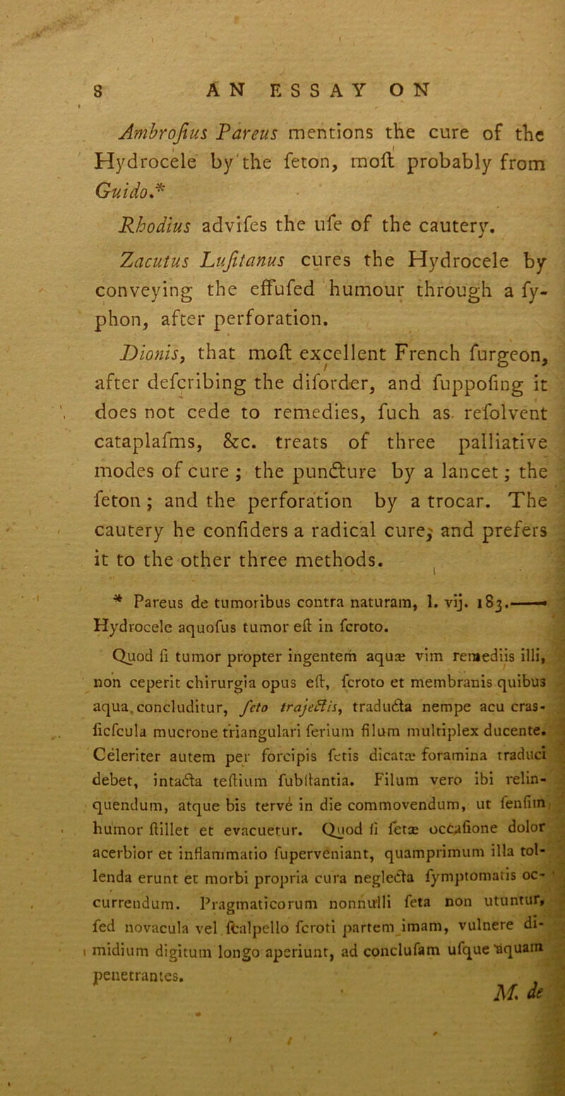 Ambrojius Pareus mentions the cure of the Hydrocele by'the feton, moft probably from GuidoA Rhodius advifes the ufe of the cautery. Zacutus Lujitanus cures the Hydrocele by conveying the effufed humour through a fy- phon, after perforation. Dio?iis, that moft expllent French furgeon, after deferibing the diforder, and fuppohng it does not cede to remedies, fuch as. refolvent cataplafms, &c. treats of three palliative modes of cure ; the pundture by a lancet; the feton; and the perforation by a trocar. The cautery he confiders a radical curej and prefers - it to the other three methods. I Pareus de tumoribus contra naturam, 1. vij. 183. Hydrocele aquofus tumor eft in feroto. Quod ft tumor propter ingenterii aquse vim remediis illi, non ceperit chirurgia opus eft, feroto et membranis quibus aqua.concluditur, feto trajeBis, traduda nempe acu cras- licfcula mucrone t’riangulari feriuin filum multiplex ducente. Celeriter autem per forcipis fetis dicatx* foramina traduci debet, intadla teftium fubftantia. Filum vero ibi relin- quendum, atque bis terv^ in die commovendum, ut fenfim: humor ftillet et evacuetur. Quod fi fetce occafione dolor acerblor et inflammatio fuperveniant, quamprimum ilia tol- lenda erunt et morbi propria cura negledla fymptomatis oc' currendum. Pragmaticorum nonnirlli feta non utuntur, fed novacula vel fcalpello feroti partem imam, vulnere di- midium digitum longo aperiunt, ad conclufam ufque^quam peuetrantes. A/, de