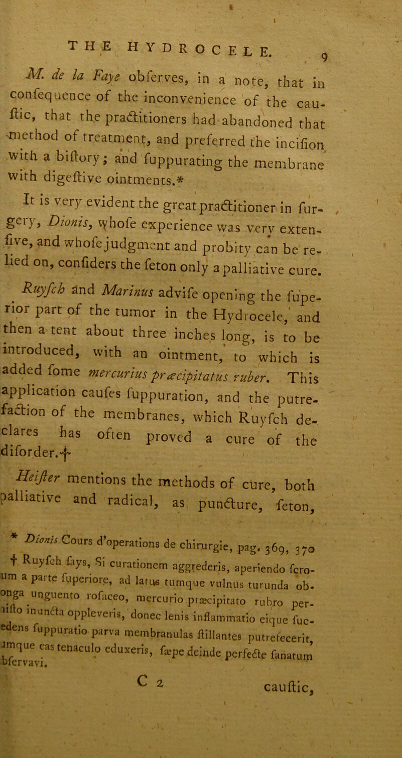 I the hydrocele. g M. de la Faye obferves, in a note, that in confequence of the inconvenience of the cau- ibc, that the praditioners had abandoned that 'method of treatment, and preferred the incifion wtth a biftory; and fuppurating the membrane with digeftive ointments.* It is very evident the greatpraditioner in fur- , gery, Dionts, vyhofe experience v/as very exten- five, and whofejudgmcnt and probity can be re- lied on, confiders the feton only a palliative cure. ^ Ruyfch and Marinus advife opening the fu'pe- rior part of the tumor in the Hydrocele,' and then a tent about three inches long, is to be introduced, with an ointment, to which is mercurius pr^cipitatus ruber. This application caufes fuppuration, and the putre- fadion of the membranes, which Ruyfch de- clares has often proved a cure of the diforder.'f Heijler mentions the methods of cure, both palliative and radical, as punfture, feton, * Cours d’operatlons de chirurgie, pag, 369, 370 + Ruyfch Ciys, Si curationem aggrederis, aperiendo fcro- um a paite fuperiore, ad lafye tumque vulnus turunda ob. onga unguento rofaceo, mercurio pr^cipitato rubro per- o Jnundta oppleveris, donee lenis inflaminatio eique fuc- edens fuppuratio parva membranulas ftillantes putrefecerit bfervLr' fepe deinde perfede fanatum C 2 I cauftic,