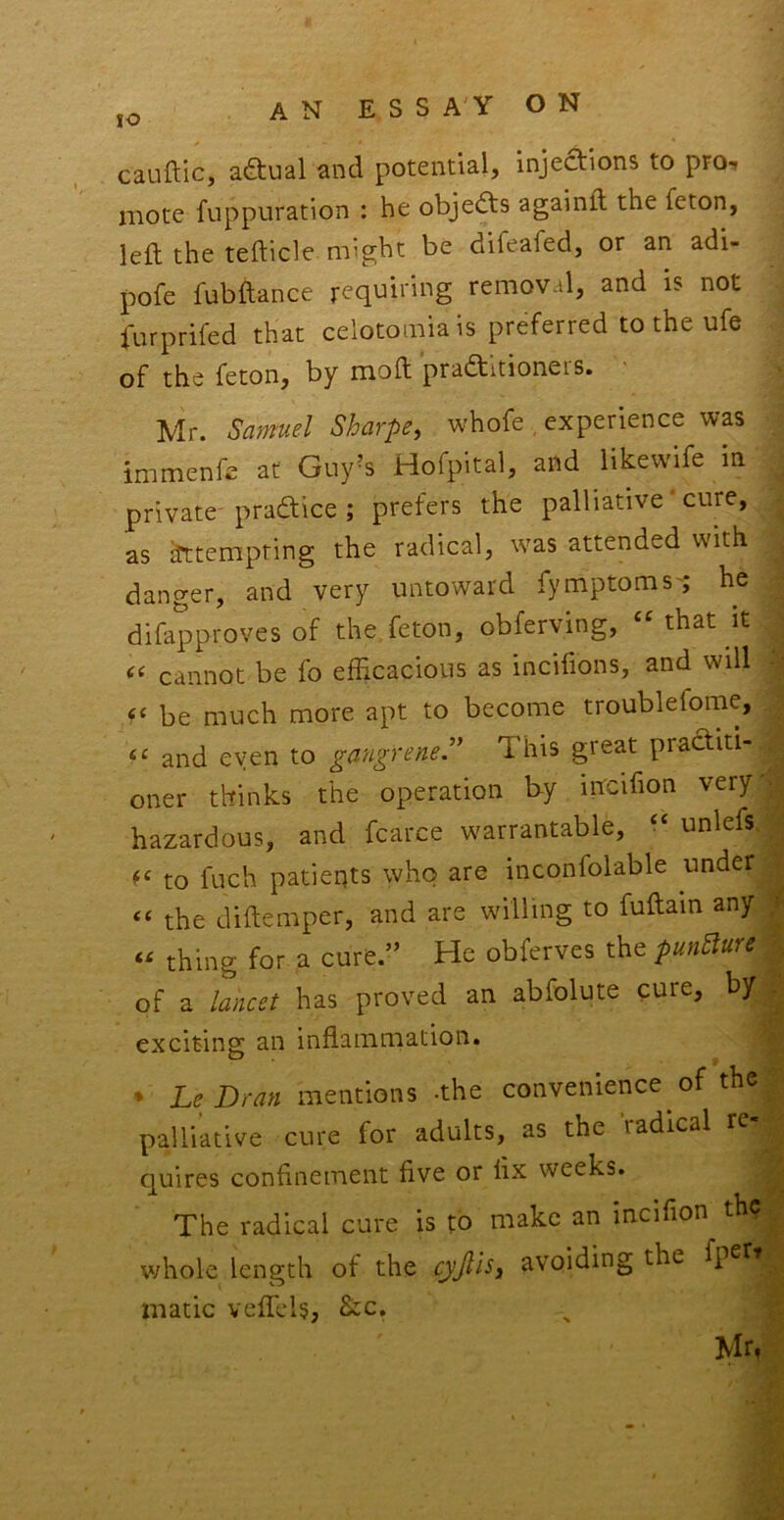 cauftic, actual and potential, injedions to pro, mote fuppuration : he objects againft the feton, left the tefticle might be difeafed, or an adi- pofe fubftance requiring removal, and is not furprifed that celotomiais preferred to the ufe of the feton, by moft praftitioners. - Mr. Samuel Sharpe, whofe , experience was immenfe at Guy^s Hofpital, and likevvife in private pradice ; prefers the palliative ‘ cure, as ^tempting the radical, was attended with danger, and very untoward fymptoms'; he difapproves of the feton, obferving, that it cannot be fo efficacious as incifions, and will be much more apt to become troublefome, and even to gangrened This great practiti- oner thinks the operation h-y incifion very hazardous, and fcarce warrantable, “ unlefs to fuch patieqts who are inconfolable under “ the diftemper, and are willing to fuftain any « thing for a cure.” He obfcrves the pun5iure of a lancet has proved an abfolute cure, by exciting an inflammation. * Le Dran mentions -the convenience of the palliative cure for adults, as the radical re quires confinement five or fix weeks. The radical cure is to make an incifion the whole length of the cyjlis, avoiding the fpet’ matic vefll'ls, &c. Mr,