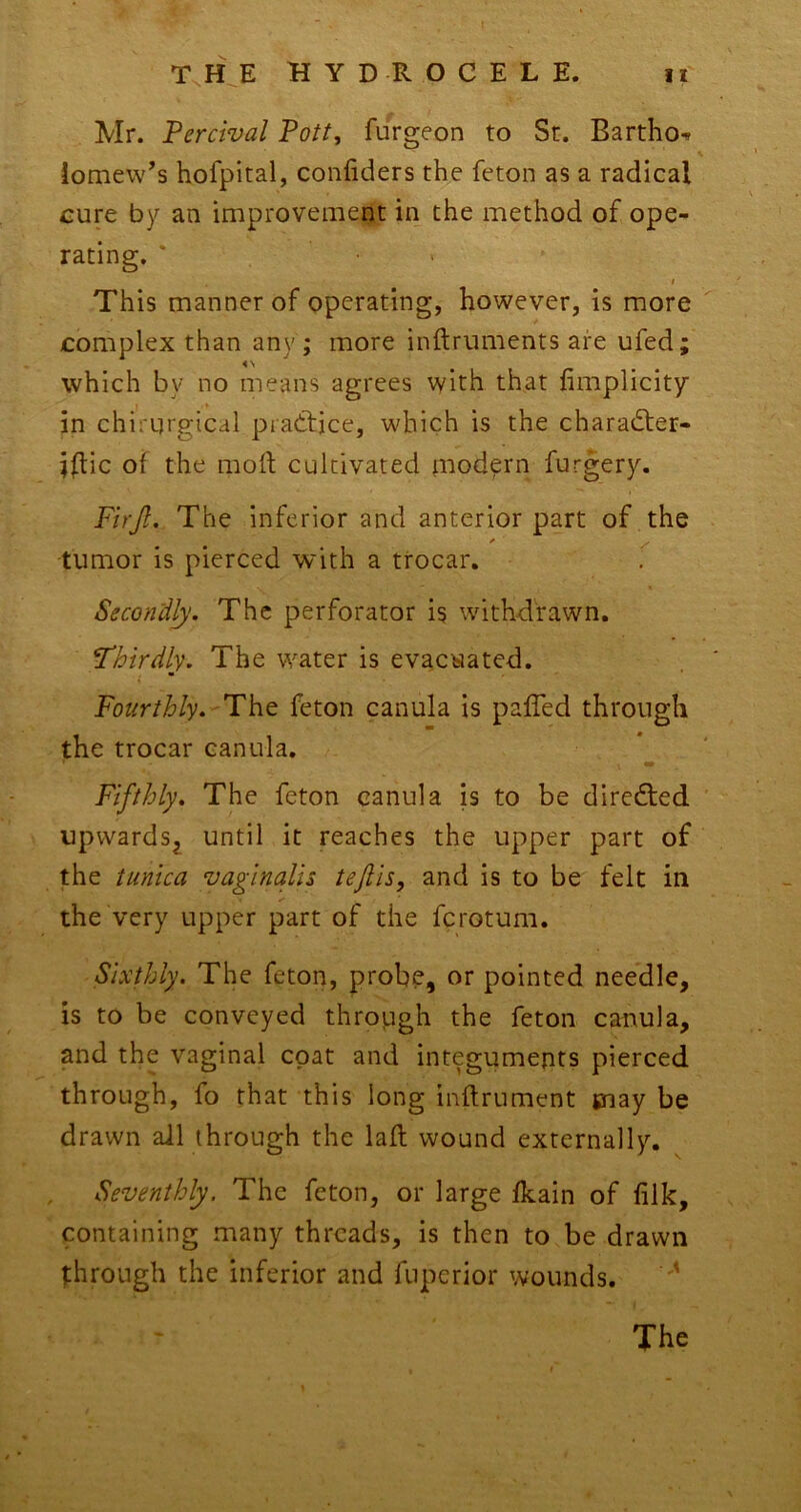 Mr. Percival Pott, furgeon to St. Bartho^ iomew’s hofpital, conliders the feton as a radical cure by an improvement in the method of ope- rating. * > I This manner of operating, however, is more complex than any ; more inftruments are ufed; which by no means agrees with that nmplicity • » in chirqrgicdl pratljce, which is the charad:er- i^lic of the mofl cultivated modern furgery. Firjl. The inferior and anterior part of the tumor is pierced with a trocar. Secondly. The perforator is withdrawn. Thirdly. The water is evacuated. Fourthly. The feton canula is palTed through the trocar canula. Fifthly. The feton canula is to be diredled upwards^ until it reaches the upper part of the tunica vaginalis tejlis, and is to be felt in the very upper part of the ferotum. Sixthly. The feton, probe, or pointed needle, is to be conveyed through the feton canula, and the vaginal coat and integuments pierced through, fo that this long inftrument piay be drawn all through the lafl wound externally. , Seventhly. The feton, or large fkain of filk, containing many threads, is then to be drawn through the inferior and fuperior wounds. '' The