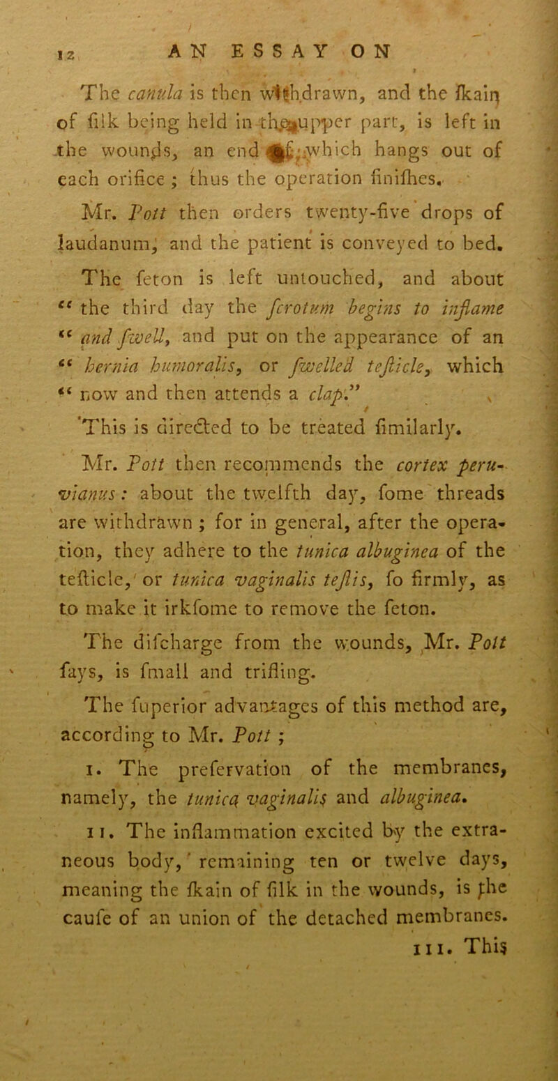 IZ The camda is then Withdrawn, and the fkair^ of fiik being held in tlipsiup-per parr, is left in the wounds, an end ^|f§^iwhich hangs out of each orifice ; thus the operation finifhes, Mr. Voit then orders twenty-five drops of laudanumj and the patient is conveyed to bed. The feton is left untouched, and about the third day the ferotum begins to inflame “ and ./well, and put on the appearance of an “ hernia hunioralis, or fwelled tejiicle, which now and then attends a clap'd* ^ 'This is dircefted to be treated fimilarly. Mr. Pott then recoiumends the cortex peru- vianus : about the twelfth day, fome'threads are withdrawn ; for in general, after the opera- tion, they adhere to the tunica albuginea of the tefticle,'or tunica vaginalis teflis, fo firmly, as to make it irkfome to remove the feton. The difeharge from the wounds, ^Mr. Pott fays, is fmall and trifling. The fuperior advantages of this method are, according to Mr. Pott ; I. The prefervation of the membranes, namely, the tunica^ vaginalis and albuginea, II, The inflammation excited by the extra- neous body,' remaining ten or twelve days, meaning the fkain of filk in the wounds, is J:he caufe of an union of the detached membranes.