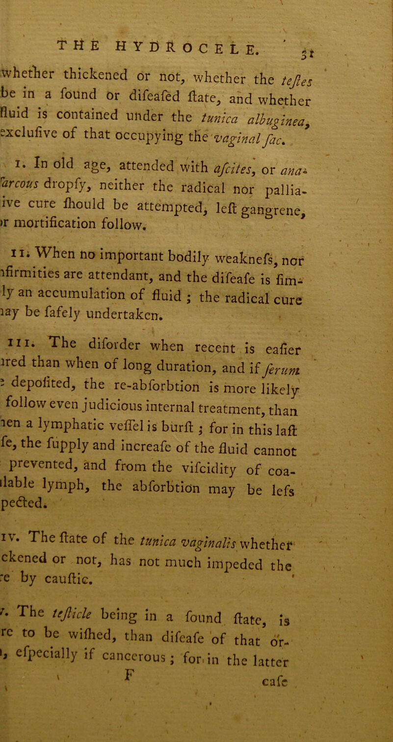 whetlier thickened or not, whether the tejles be in a found or difeafed Rate, ahd whether fluid is contained under the tunica albuginea, exclufive of that occupying the I. In old age, attended with afcttes, or anac 'arcous dropfy, neither the radical nor pallia- ive cure ihould be attempted, left gangrene, )F mortification follow. * 1 li When no important bodily weaknefs, nor tfirmities are attendant, and the difeafe is fim- !y an accumulation of fluid ; the radical cure lay be fafely undertaken. III. The diforder when recent is eafier ired than when of long duration, and if ferunt 2 depolited, the re-abforbtion is more likely follow even judicious internal treatment, than len a lymphatic veflel is burfl for in this laft fe, the fupply and increafe of the fluid cannot prevented, and from the vifeidity of coa- ilable lymph, the abforbtidn may be lefs pededi fixate of the tunlcn vciglncilis ckened or not, has not much impeded the :e by cauftic. ^ The tejlicle being in a found flate, is re to be wiflied, than difeafe of that or- b efpecially if cancerous; for.in the latter ' F