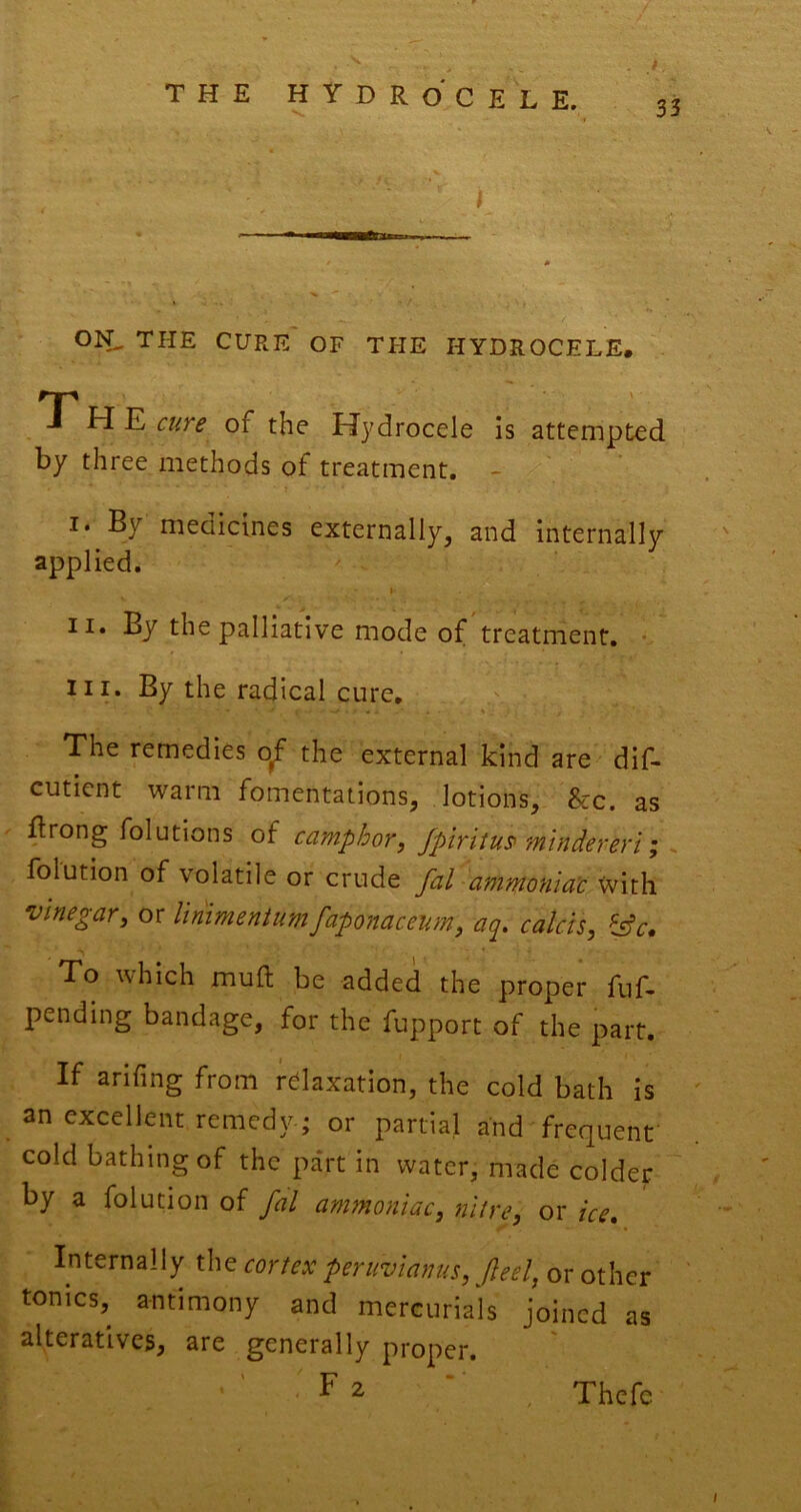 I ON, the cure' of the hydrocele. T' H E cure of the Hydrocele is attempted by three methods of treatment. - •'VV ' *Y .* ■ I. By medicines externally, and internally applied. II. By the palliative mode of treatment. • III. By the radical cure. The remedies o^ the external kind are dif- cutient warm fomentations, lotions, 8cc. as ftrong folutions of camphor, Jpiritu^ mtndereri; > folution of volatile or crude fal ammonia'c with vinegar, or linimeniumfaponaceum, aq, calcis, fsfc. To which muft be added the proper fuf- pending bandage, for the fupport of the part. If arifing from relaxation, the cold bath is an excellent remedy; or partial and frequent cold bathing of the pa'rt in water, made colder by a folution of fal amtnoniac, nitre, or ice* Internally the cortex peruvianus, feel, or other tonics, antimony and mercurials joined as alteratives, are generally proper. F 2 Thcfc