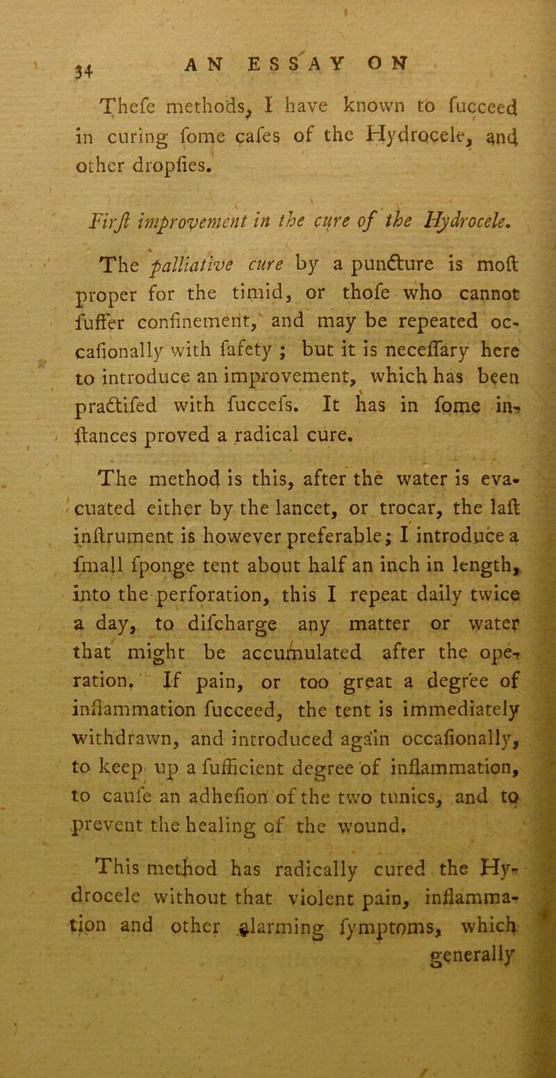 Thefe methods^ I have known to fucceed in curing fome cafes of the Hydrocele, ^nd other dropfies. \ Firji unprovcnient in the cure of the Hydrocele. The palliative cure by a punfture is moft proper for the timid, or thofe who cannot fufFer confinement,' and may be repeated oc- cafionally with fafety ; but it is necefifary here to introduce an improvement, which has been pradtifed with fuccefs. It has in fome in-) - fiances proved a radical cure. The method is this, after the water is eva- ' cuated either by the lancet, or trocar, the lafl inflrument is however preferable; I introduce a fmall fponge tent about half an inch in length, into the perforation, this I repeat daily twice a day, to difcharge any matter or water that might be accumulated after the ope-t ration, If pain, or too great a degree of inflammation fucceed, the tent is immediately withdrawn, and introduced again occafionally, to keep up a fufficient degree of inflammation, to caufe an adhefion of the two tunics, and to .prevent the healing of the wound. This method has radically cured the Hy- drocele without that violent pain, inflamma- tion and other alarming fymptoms, which generally