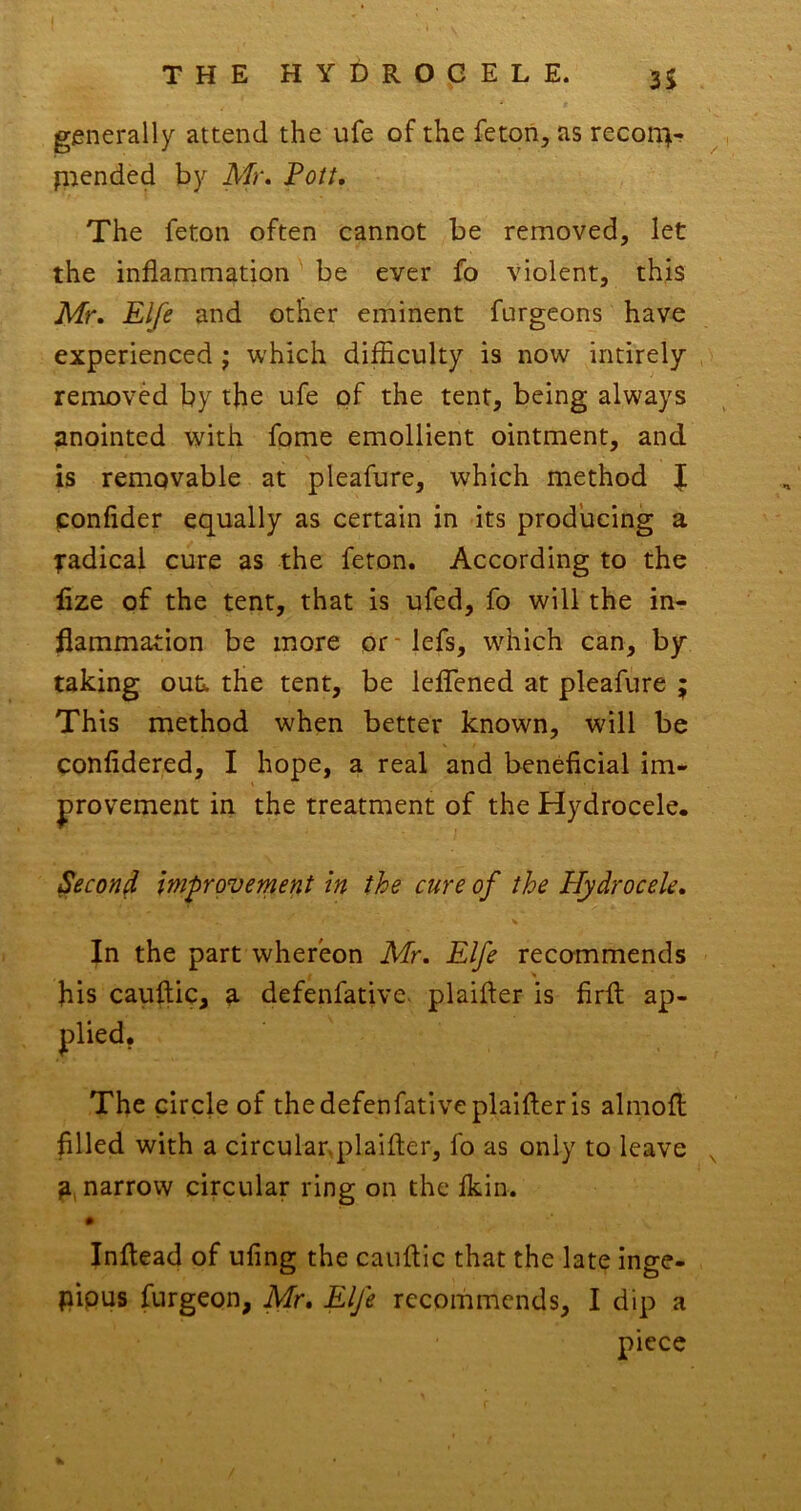 generally attend the ufe of the fetoii, as reconir- pended by Air. Fott, The feton often cannot be removed, let the inflammation' be ever fo violent, this Mr. Elfe and other eminent furgeons have experienced j which difficulty is now intirely removed by the ufe of the tent, being always anointed with fome emollient ointment, and is removable at pleafure, which method J confider equally as certain in its producing a radical cure as the feton. According to the lize of the tent, that is ufed, fo will the in- flammation be more or* lefs, which can, by taking out. the tent, be leflened at pleafure ; This method when better known, will be confidered, I hope, a real and beneficial im- provement in the treatment of the Hydrocele. Second improvement in the cure of the Hydrocele. In the part whereon Mr. Elfe recommends his cauftic, a defenfative- plaifler is firfl: ap- The circle of the defenfative plaifler is almofl filled with a circulanplaifter, fo as only to leave ^ a, narrow circular ring on the Ikin. # Inflead of ufing the cauflic that the late inge- pipus furgeon, Mr. Elfe recommends, I dip a piece