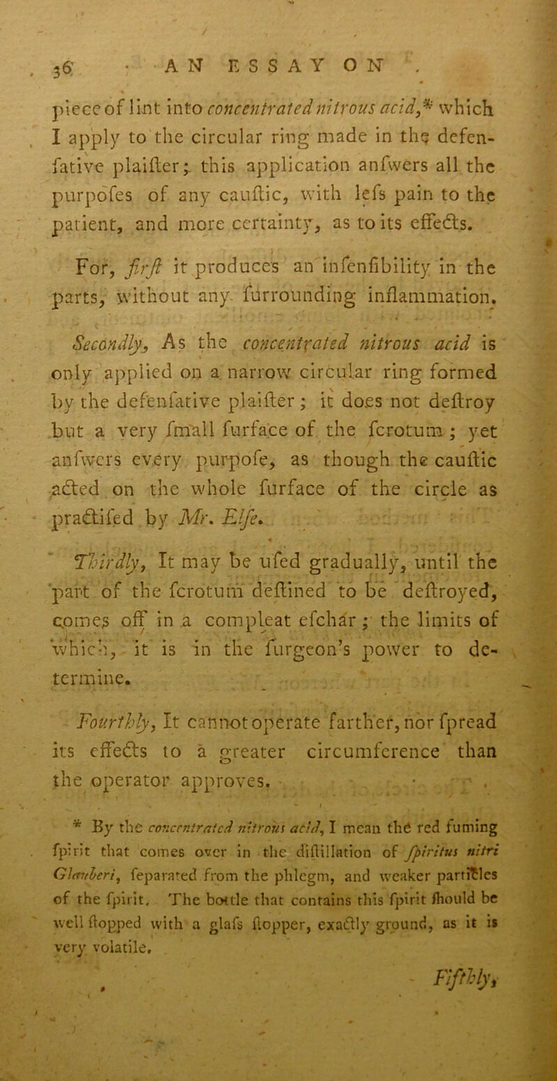 36: piece of lint into concentrated nitrous acid,^ which I apply to the circular ring made in th^ defen- fative plaifler;. this application anfwers all the purpdfes of any caullic, with lefs pain to the patient, and more certainty, as to its efFeds. For, jirjl it produce's an infenfibility in the parts, without any- furrounding inflammation. Secondly,, As the concentrated nitrous acid is only applied on a. narrow circular ring formed by the defenfative plaifler; it does not deftroy but a very fmTali furface of the ferotum ; yet anfwers every purpofe, as though the cauflic ndted on the whole furface of the circle as pradlifed by Mr, Elfe, ' « Thirdly, It may be ufed gradually, until the 'part of the ferotum deflined to be deflroyed, cpmes off in a compleat efehar; the limits of whicii, it is in the Turgeon’s power to de- termine. Fourthly, It cannot operate farther, nor fpread its effedls to a greater circumference than the operator approves. • . * By the cojiccntratcd nitrous acid, I mean the red fuming fp:rit that comes over in the dillillation of Jpiritus nltri Glmtleri, feparared from the phlegm, and weaker particles of the fpiiit. The bottle that contains this fpirit fhould be well flopped with a glafs fiopper, exaflly ground, as it is very volatile. Flftlly,