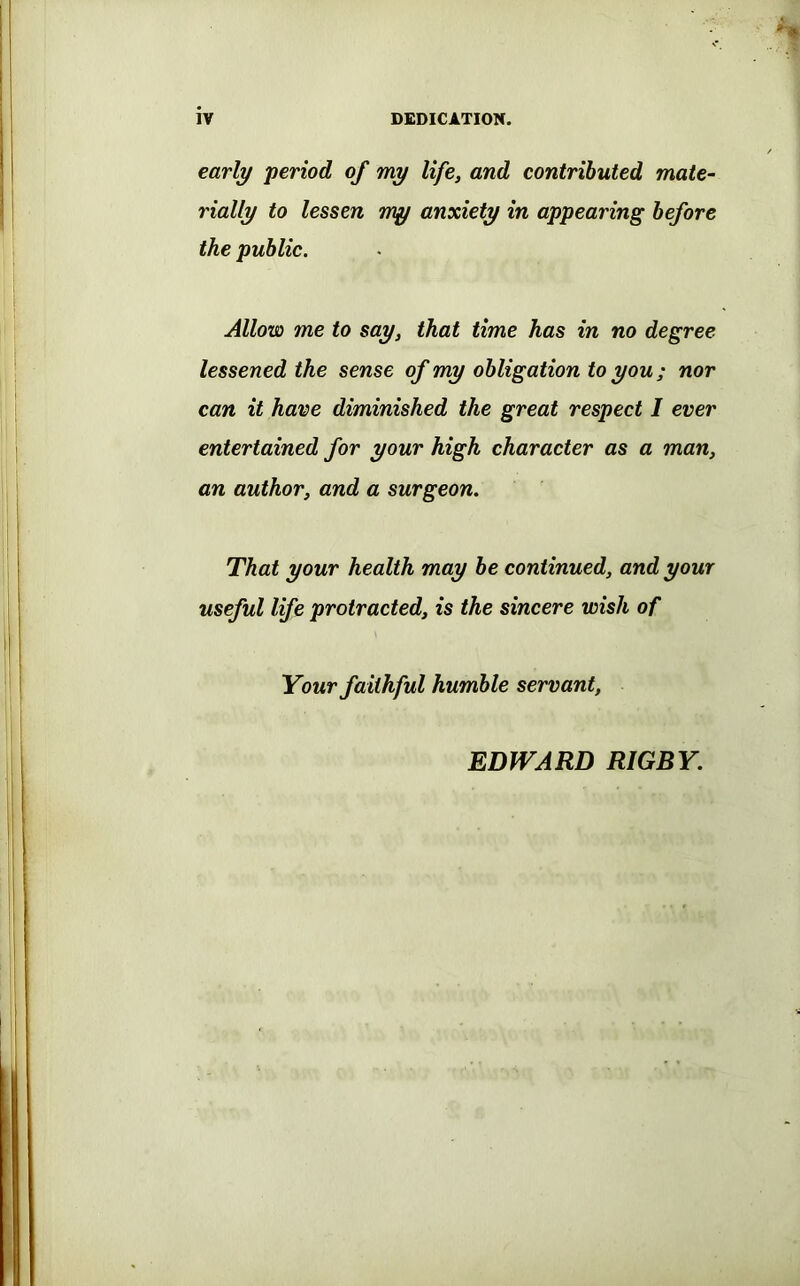 early period of my life, and contributed mate- rially to lessen my anxiety in appearing before the public. Allow me to say, that time has in no degree lessened the sense of my obligation to you; nor can it have diminished the great respect I ever entertained for your high character as a man, an author, and a surgeon. That your health may be continued, and your useful life protracted, is the sincere wish of Your faithful humble servant. EDWARD RIGBY.