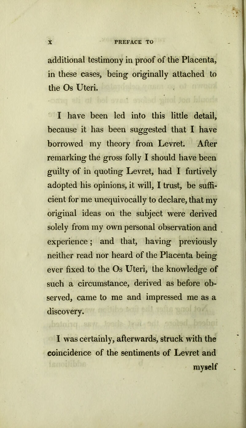 additional testimony in proof of the Placenta, in these cases, being originally attached to the Os Uteri. I have been led into this little detail, because it has been suggested that I have borrowed my theory from Levret. After remarking the gross folly I should have been guilty of in quoting Levret, had I furtively adopted his opinions, it will, I trust, be suffi- cient for me unequivocally to declare, that my original ideas on the subject were derived solely from my own personal observation and experience; and that, having previously neither read nor heard of the Placenta being ever fixed to the Os Uteri, the knowledge of such a circumstance, derived as before ob- served, came to me and impressed me as a discovery. I was certainly, afterwards, struck with the coincidence of the sentiments of Levret and myself