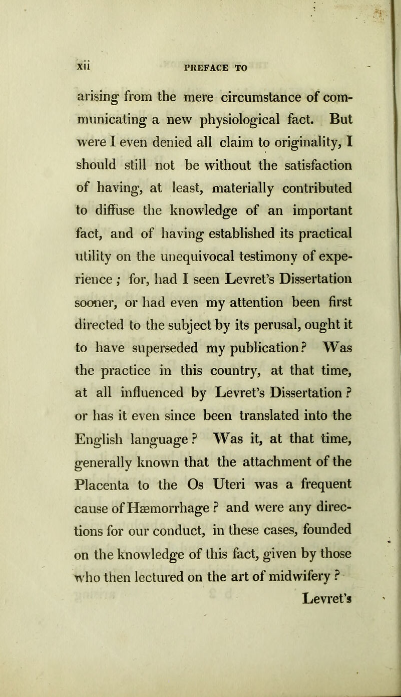 arising from the mere circumstance of com- municating a new physiological fact. But were I even denied all claim to originality, I should still not be without the satisfaction of having, at least, materially contributed to diffuse the knowledge of an important fact, and of having established its practical utility on the unequivocal testimony of expe- rience ; for, had I seen Levret’s Dissertation sooner, or had even my attention been first directed to the subject by its perusal, ought it to have superseded my publication? Was the practice in this country, at that time, at all influenced by Levret’s Dissertation ? or has it even since been translated into the English language ? Was it, at that time, generally known that the attachment of the Placenta to the Os Uteri was a frequent cause of Haemorrhage ? and were any direc- tions for our conduct, in these cases, founded on the knowledge of this fact, given by those who then lectured on the art of midwifery ? Levret’s