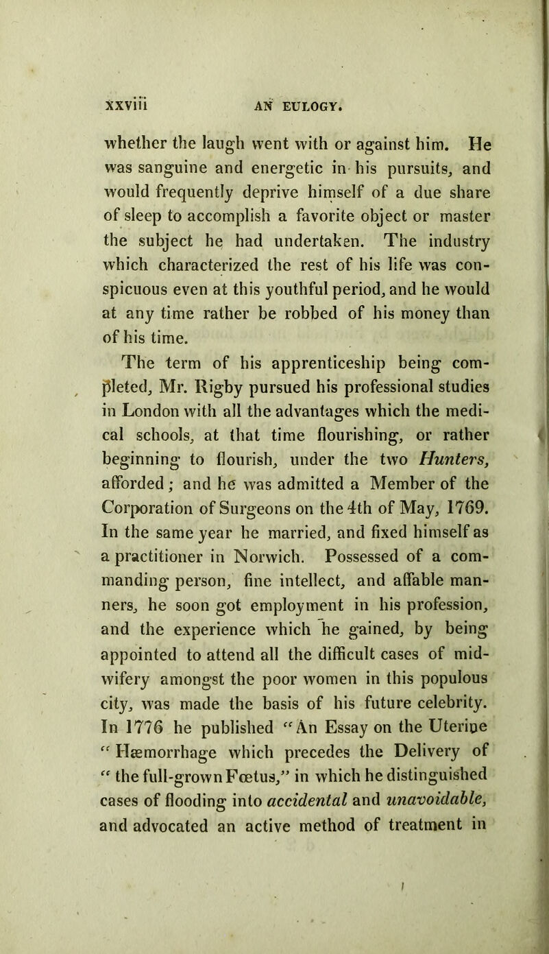 whether the laugh went with or against him. He was sanguine and energetic in his pursuits, and would frequently deprive himself of a due share of sleep to accomplish a favorite object or master the subject he had undertaken. The industry which characterized the rest of his life was con- spicuous even at this youthful period, and he would at any time rather be robbed of his money than of his time. The term of his apprenticeship being com- pleted, Mr. Rigby pursued his professional studies in London with all the advantages which the medi- cal schools, at (hat time flourishing, or rather beginning to flourish, under the two Hunters, affbrded; and he was admitted a Member of the Corporation of Surgeons on the 4th of May, 1769. In the same year he married, and fixed himself as a practitioner in Norwich. Possessed of a com- manding person, fine intellect, and affable man- ners, he soon got employment in his profession, and the experience which he gained, by being appointed to attend all the difficult cases of mid- wifery amongst the poor women in this populous city, was made the basis of his future celebrity. In 1776 he published “An Essay on the Uterine “ Haemorrhage which precedes the Delivery of “ the full-grown Foetus,” in which he distinguished cases of flooding into accidental and unavoidable, and advocated an active method of treatment in I