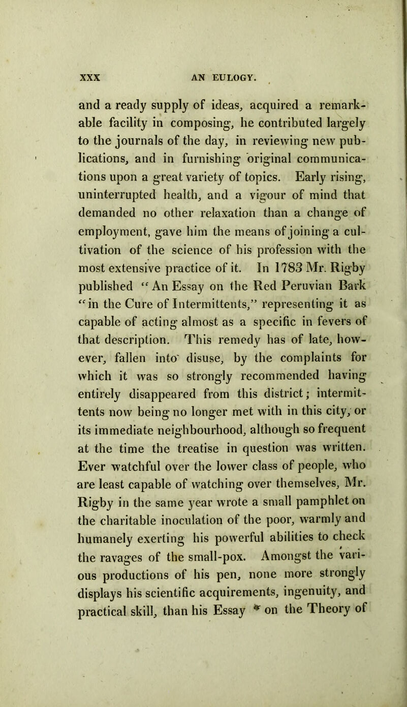 and a ready supply of ideas, acquired a remark- able facility in composing, he contributed largely to the journals of the day, in reviewing new pub- lications, and in furnishing original communica- tions upon a great variety of topics. Early rising, uninterrupted health, and a vigour of mind that demanded no other relaxation than a change of employment, gave him the means of joining a cul- tivation of the science of his profession with the most extensive practice of it. In 1783 Mr. Rigby published “An Essay on the Red Peruvian Bark ^^in the Cure of Intermittents,” representing it as capable of acting almost as a specific in fevers of that description. This remedy has of late, how- ever, fallen into' disuse, by the complaints for which it was so strongly recommended having entirely disappeared from this district; intermit- tents now being no longer met with in this city, or its immediate neighbourhood, although so frequent at the time the treatise in question was written. Ever watchful over the lower class of people, who are least capable of watching over themselves, Mr. Rigby in the same }^ear wrote a small pamphlet on the charitable inoculation of the poor, warmly and humanely exerting his powerful abilities to check the ravages of the small-pox. Amongst the vari- ous productions of his pen, none more strongly displays his scientific acquirements, ingenuity, and practical skill, than his Essay * on the Theory of