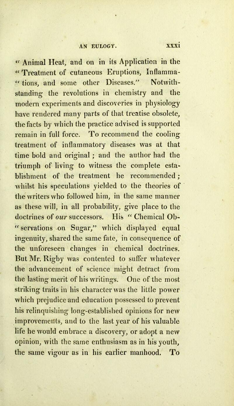 “ Animal Heat, and on in its Application in the Treatment of cutaneous Eruptions, Inflamma-  tions, and some other Diseases.” Notwith- standing the revolutions in chemistry and the modern experiments and discoveries in physiology have rendered many parts of that treatise obsolete, the facts by which the practice advised is supported remain in full force. To recommend the cooling- treatment of inflammatory diseases was at that time bold and original ; and the author had the triumph of living to witness the complete esta- blishment of the treatment he recommended; whilst his speculations yielded to the theories of the writers who followed him, in the same manner as these will, in all probability, give place to the doctrines of our successors. His “ Chemical Ob- “ servations on Sugar,” which displayed equal ingenuity, shared the same fate, in consequence of the unforeseen changes in chemical doctrines. But Mr. Rigby was contented to suffer whatever the advancement of science might detract from the lasting merit of his writings. One of the most striking traits in his character was the little power which prejudice and education possessed to prevent his relinquishing long-established opinions for new improvemerlts, and to the last year of his valuable life he would embrace a discovery, or adopt a new opinion, with the same enthusiasm as in his youth, the same vigour as in his earlier manhood. To