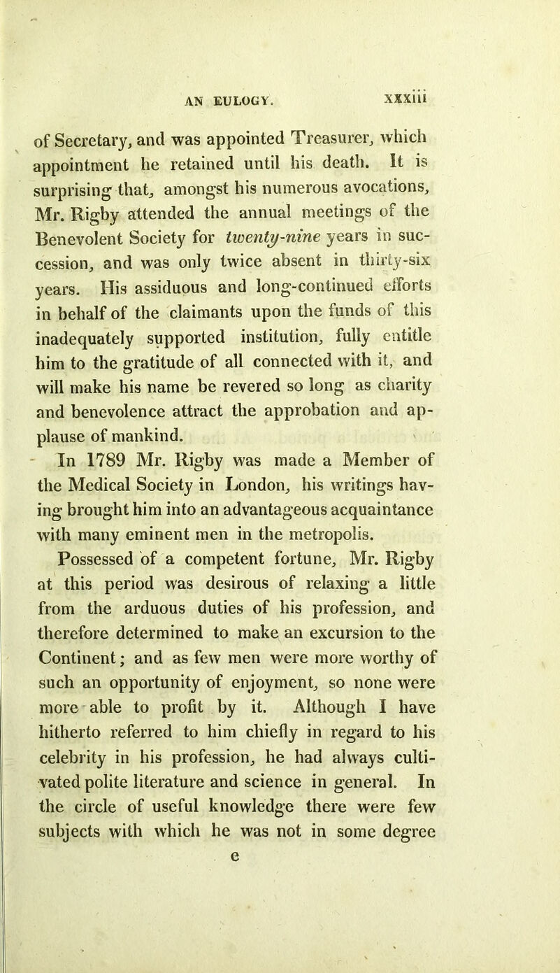 AN EULOGY. XSXiii of Secretary, and was appointed Treasurer, which appointment he retained until his death. It is surprising that, amongst his numerous avocations, Mr. Rigby attended the annual meetings of the Benevolent Society for twenty-nine years in suc- cession, and was only twice absent in thirty-six years. His assiduous and long-continued eiforts in behalf of the claimants upon the funds of this inadequately supported institution, fully entitle him to the gratitude of all connected with it, and will make his name be revered so long as charity and benevolence attract the approbation and ap- plause of mankind. ' In 1789 Mr. Rigby was made a Member of the Medical Society in London, his writings hav- ing brought him into an advantageous acquaintance with many eminent men in the metropolis. Possessed of a competent fortune, Mr. Rigby at this period was desirous of relaxing a little from the arduous duties of his profession, and therefore determined to make an excursion to the Continent; and as few men were more worthy of such an opportunity of enjoyment, so none were more able to profit by it. Although I have hitherto referred to him chiefly in regard to his celebrity in his profession, he had always culti- vated polite literature and science in general. In the circle of useful knowledge there were few subjects with which he was not in some degree e