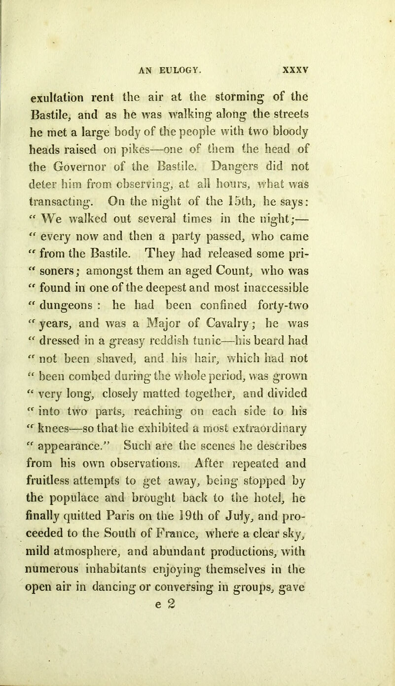 exultation rent the air at the storming of the Bastile, and as he was walking along the streets he met a large body of the people with two bloody heads raised on pikes—one of them the head of the Governor of the Bastile. Dangers did not deter him from observing, at all hours, what was transacting. On the night of the 15th, he says: “ We walked out several times in the night;— “ every now and then a party passed, who came  from the Bastile. They had released some pri-  soners; amongst them an aged Count, who was  found in one of the deepest and most inaccessible  dungeons : he had been confined forty-two  years, and was a Major of Cavalry; he was  dressed in a greasy reddish tunic—his beard had “not been shaved, and his hair, which had not “ been combed during the whole period, was grown “ very long, closely matted together, and divided “ into two parts, reaching on each side to his “ knees—so that he exhibited a most extraordinary “ appearance.” Such are the scenes he describes from his own observations. After repeated and fruitless attempts to get away, being stopped by the populace and brought back to the hotel, he finally quitted Paris on the 19th of July, and pro- ceeded to the South of France, where a clear sky, mild atmosphere, and abundant productions, with numerous inhabitants enjoying themselves in the open air in dancing or conversing in groups, gave e 2