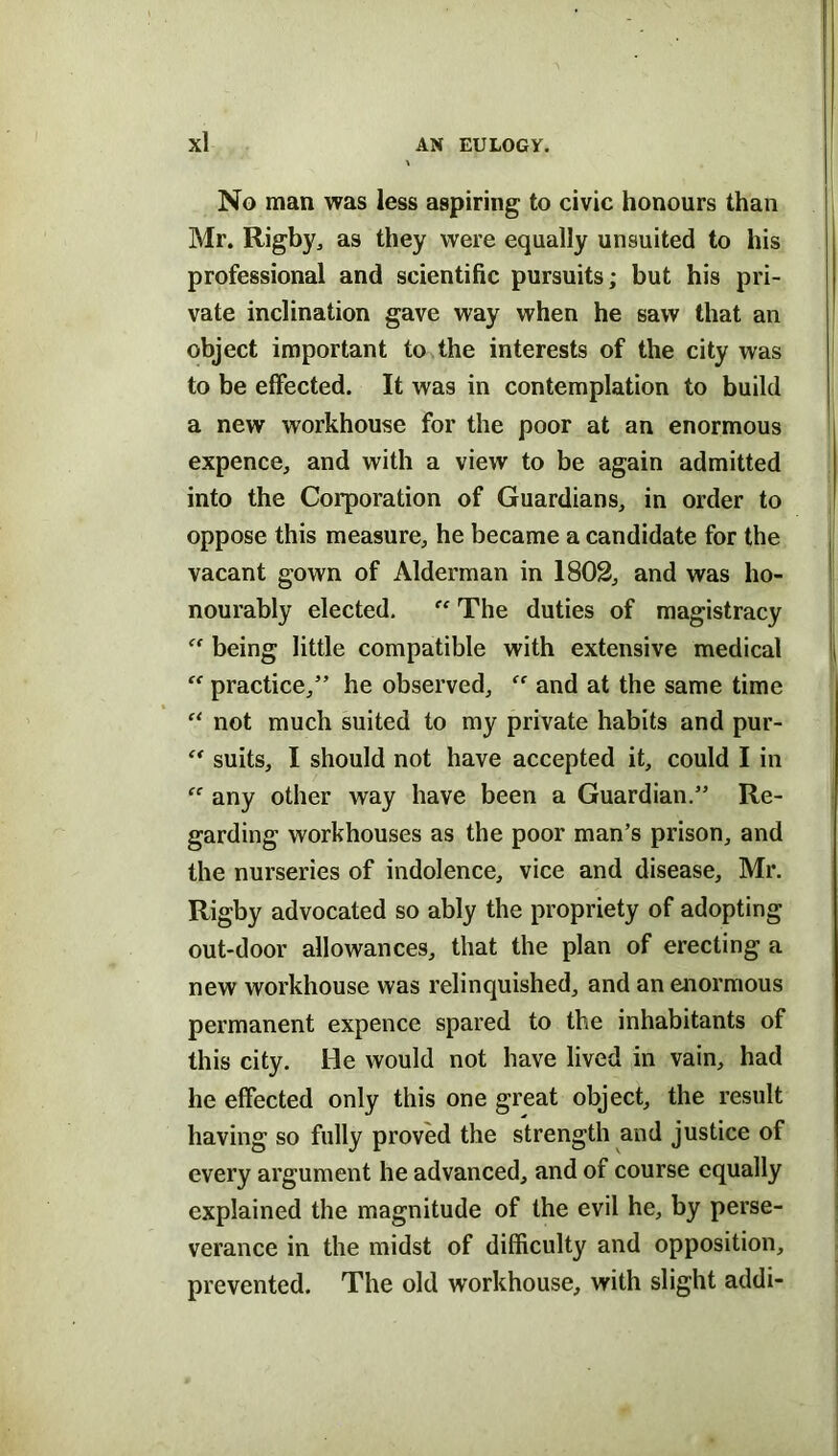 No man was less aspiring to civic honours than Mr. Rigby^ as they were equally unsuited to his professional and scientific pursuits; but his pri- vate inclination gave way when he saw that an object important to the interests of the city was to be effected. It was in contemplation to build a new workhouse for the poor at an enormous expence, and with a view to be again admitted into the Corporation of Guardians, in order to oppose this measure, he became a candidate for the vacant gown of Alderman in 1802, and was ho- nourably elected. “ The duties of magistracy “ being little compatible with extensive medical  practice,” he observed, and at the same time not much suited to my private habits and pur- suits, I should not have accepted it, could I in  any other way have been a Guardian.” Re- garding workhouses as the poor man’s prison, and the nurseries of indolence, vice and disease, Mr. Rigby advocated so ably the propriety of adopting out-door allowances, that the plan of erecting a new workhouse was relinquished, and an enormous permanent expence spared to the inhabitants of this city. He would not have lived in vain, had he effected only this one great object, the result having so fully proved the strength and justice of every argument he advanced, and of course equally explained the magnitude of the evil he, by perse- verance in the midst of difficulty and opposition, prevented. The old workhouse, with slight addi-