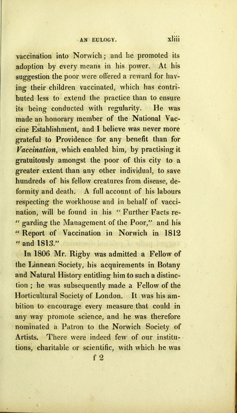 vaccination into Norwich; and he promoted its adoption by every means in his power. At his suggestion the poor were oft’ered a reward for hav- ing their children vaccinated, which has contri- buted less to extend the practice than to ensure its being conducted with regularity. He was made an honorary member of the National Vac- cine Establishment, and I believe was never more grateful to Providence for any benefit than for Vaccination, which enabled him, by practising it gratuitously amongst the poor of this city to a greater extent than any other individual, to save hundreds of his fellow creatures from disease, de- formity and death. A full account of his labours respecting the workhouse and in behalf of vacci- nation, will be found in his “ Further Facts re- garding the Management of the Poor,” and his “ Report of Vaccination in Norwich in 1812  and 1813.” In 1806 Mr. Rigby was admitted a Fellow of the Linnean Society, his acquirements in Botany and Natural History entitling him to such a distinc- tion ; he was subsequently made a Fellow of the Horticultural Society of London. It was his am- bition to encourage every measure that could in any way promote science, and he was therefore nominated a Patron to the Norwich Society of Artists. There were indeed few of our institu- tions, charitable or scientific, with which he was f 2