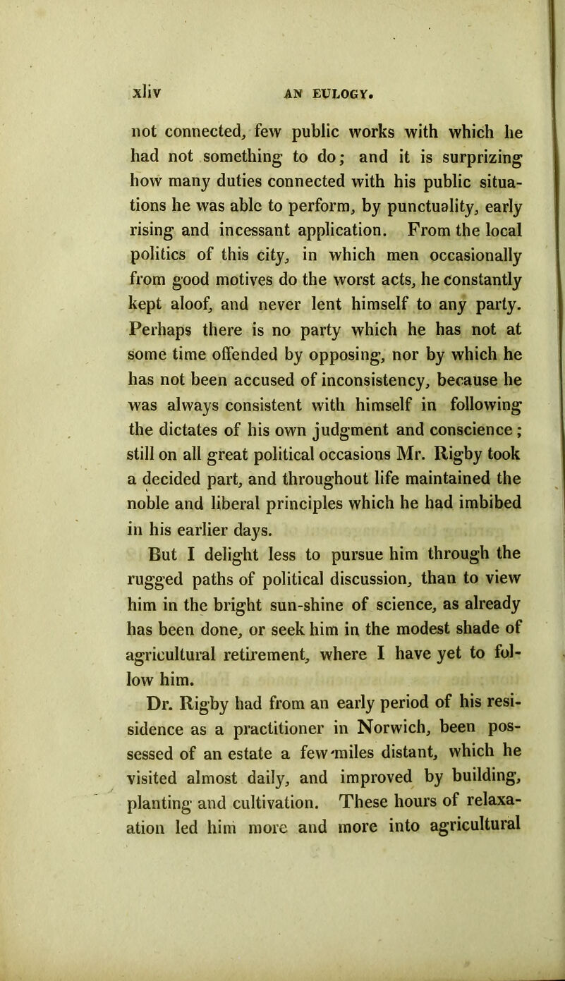 not connected, few public works with which he had not something to do; and it is surprizing how many duties connected with his public situa- tions he was able to perform, by punctuality, early rising and incessant application. From the local politics of this city, in which men occasionally from good motives do the worst acts, he constantly kept aloof, and never lent himself to any party. Perhaps there is no party which he has not at some time offended by opposing, nor by which he has not been accused of inconsistency, because he was always consistent with himself in following the dictates of his own judgment and conscience ; still on all great political occasions Mr. Rigby took a decided part, and throughout life maintained the noble and liberal principles which he had imbibed in his earlier days. But I delight less to pursue him through the rugged paths of political discussion, than to view him in the bright sun-shine of science, as already has been done, or seek him in the modest shade of agricultural retirement, where I have yet to fol- low him. Dr. Rigby had from an early period of his resi- sidence as a practitioner in Norwich, been pos- sessed of an estate a few'miles distant, which he visited almost daily, and improved by building, planting and cultivation. These hours of relaxa- ation led him more and more into agricultural
