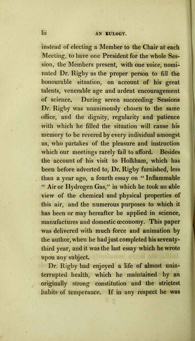 Hi instead of electing a Member to the Chair at each Meeting, to have one President for the whole Ses- sion, the Members present, with one voice, nomi- nated Dr. Rigby as the proper person to fill the honourable situation, on account of his great talents, venerable age and ardent encouragement of science. During seven succeeding Sessions Dr. Rigby was unanimously chosen to the same office, and the dignity, regularity and patience with which he filled the situation will cause his memory to be revered by every individual amongst us, who partakes of the pleasure and instruction which our meetings rarely fail to afford. Besides the account of his visit to Holkham, which has been before adverted to. Dr. Rigby furnished, less than a year ago, a fourth essay on “ Inflammable “ Air or Hydrogen Gas,” in which he took an able view of the chemical and physical properties of this air, and the numerous purposes to which it has been or may hereafter be applied in science, manufactures and domestic oeconomy. This paper was delivered with much force and animation by the author, when he had just completed his seventy- third year, and it was the last essay which he wrote upon any subject. Dr. Rigby had enjoyed a life of almost unin- terrupted health, which he maintained by an originally strong constitution and the strictest habits of temperance. If in any respect he was