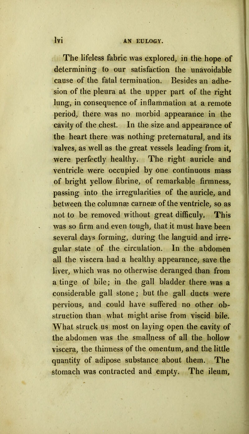 The lifeless fabric was explored, in the hope of determining to our satisfaction the unavoidable cause of the fatal termination. Besides an adhe- sion of the pleura at the upper part of the right lung, in consequence of inflammation at a remote period, there was no morbid appearance in the cavity of the chest. In the size and appearance of the heart there was nothing preternatural, and its valves, as well as the great vessels leading from it, were perfectly healthy. The right auricle and ventricle were occupied by one continuous mass of bright yellow fibrine, of remarkable firmness, passing into the irregularities of the auricle, and between the column® came® of the ventricle, so as not to be removed without great difficuly. This was so firm and even tough, that it must have been several days forming, during the languid and irre- gular state of the circulation. In the abdomen all the viscera had a healthy appearance, save the liver, which was no otherwise deranged than from a tinge of bile; in the gall bladder there was a considerable gall stone; but the gall ducts were pervious, and could have suffered no other ob- struction than what might arise from viscid bile. What struck us most on laying open the cavity of the abdomen was the smallness of all the hollow viscera, the thinness of the omentum, and the little quantity of adipose substance about them. The stomach was contracted and empty. The ileum.