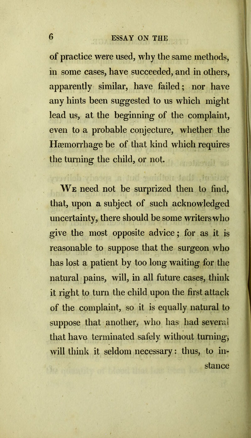 of practice were used, why the same methods, in some cases, have succeeded, and in others, apparently similar, have failed; nor have any hints been suggested to us which might lead us, at the beginning of the complaint, even to a probable conjecture, whether the Haemorrhage be of that kind which requires the turning the child, or not. We need not be surprized then to find, that, upon a subject of such acknowledged uncertainty, there should be some writers who give the most opposite advice; for as it is reasonable to suppose that the surgeon who has lost a patient by too long waiting for the natural pains, will, in all future cases, think it right to turn the child upon the first attack of the complaint, so it is equally natural to suppose that another, who has had several that have terminated safely without turning, will think it seldom necessary: thus, to in- stance