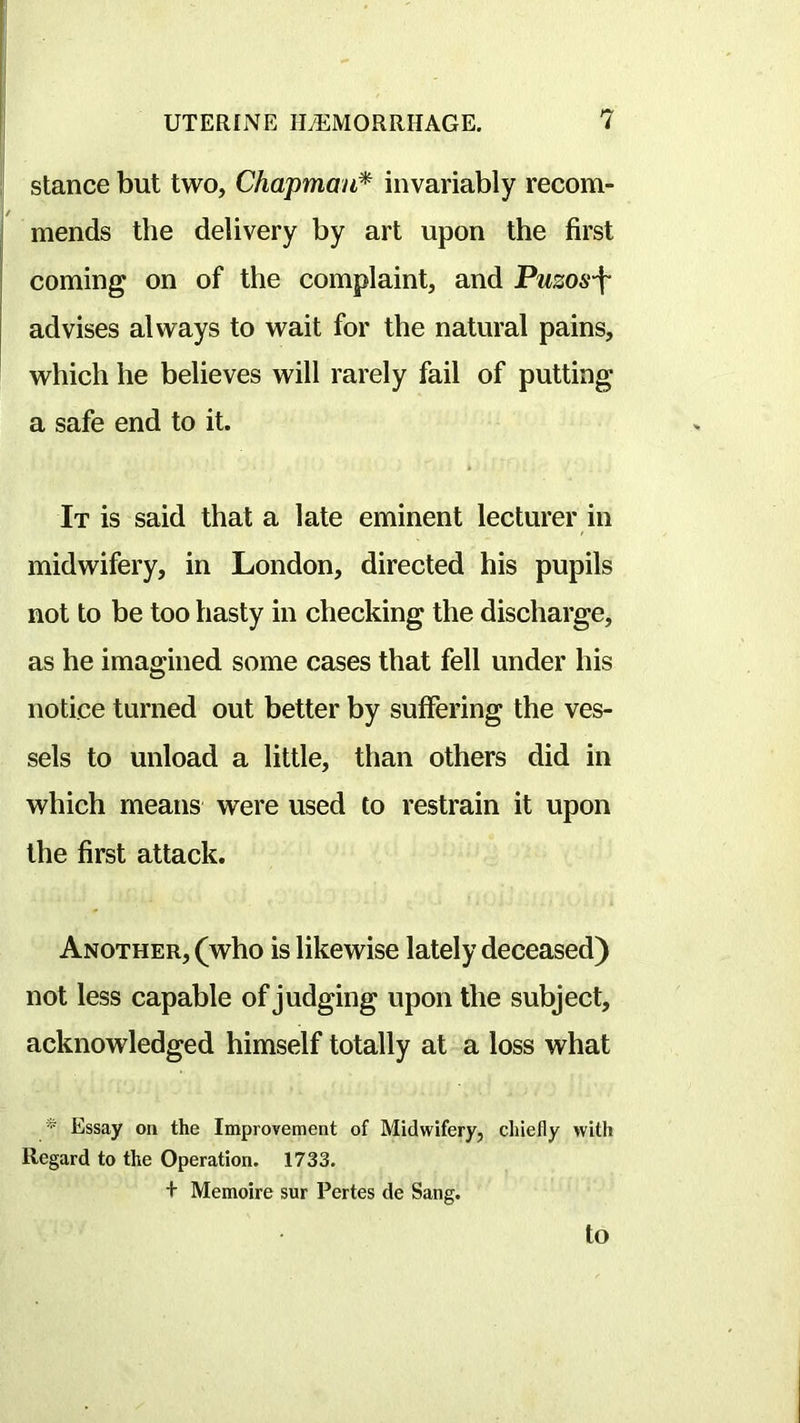 stance but two, Chapman* invariably recom- mends the delivery by art upon the first coming on of the complaint, and Puzos-f advises always to wait for the natural pains, which he believes will rarely fail of putting a safe end to it. It is said that a late eminent lecturer in midwifery, in London, directed his pupils not to be too hasty in checking the discharge, as he imagined some cases that fell under his notice turned out better by suffering the ves- sels to unload a little, than others did in which means were used to restrain it upon the first attack. Another, (who is likewise lately deceased) not less capable of judging upon the subject, acknowledged himself totally at a loss what Essay on the Improvement of Midwifery, chiefly with Regard to the Operation. 1733. + Memoire sur Pertes de Sang. to