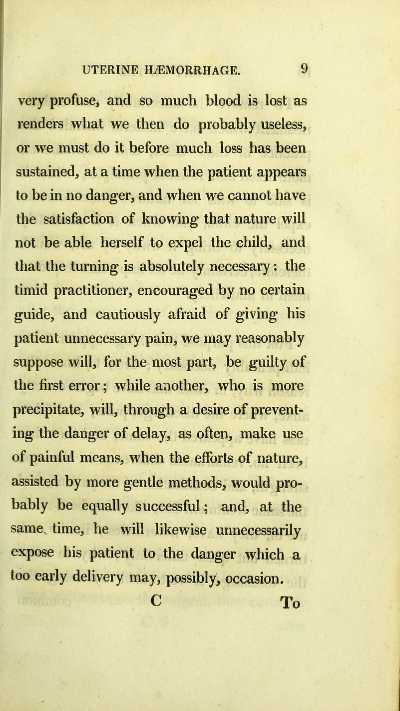 very profuse, and so much blood is lost as renders what we then do probably useless, or we must do it before much loss has been sustained, at a time when the patient appears to be in no danger, and when we cannot have the satisfaction of knowing that nature will not be able herself to expel the child, and that the turning is absolutely necessary: the timid practitioner, encouraged by no certain guide, and cautiously afraid of giving his patient unnecessary pain, we may reasonably suppose will, for the most part, be guilty of the first error; while another, who is more precipitate, will, through a desire of prevent- ing the danger of delay, as often, make use of painful means, when the efforts of nature, assisted by more gentle methods, would pro- bably be equally successful; and, at the same, time, he will likewise unnecessarily expose his patient to the danger which a too early delivery may, possibly, occasion. C To