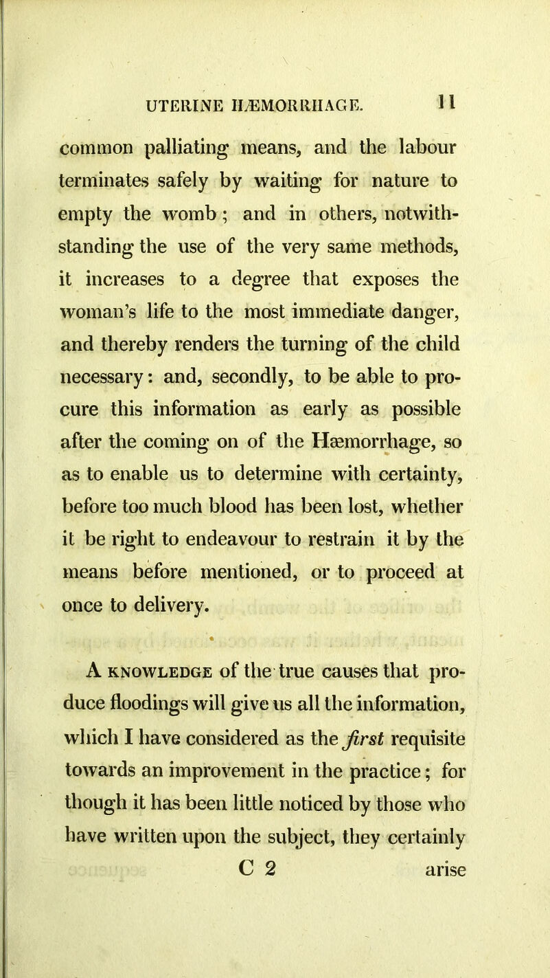 common palliating means, and the labour terminates safely by waiting for nature to empty the womb; and in others, notwith- standing the use of the very same methods, it increases to a degree that exposes the woman’s life to the most immediate danger, and thereby renders the turning of the child necessary: and, secondly, to be able to pro- cure this information as early as possible after the coming on of the Hasmorrhage, so as to enable us to determine with certainty, before too much blood has been lost, whether it be right to endeavour to restrain it by the means before mentioned, or to proceed at once to delivery. « A KNOWLEDGE of the ti’ue causes that pro- duce floodings will give us all the information, which I have considered as the requisite towards an improvement in the practice; for though it has been little noticed by those who have written upon the subject, they certainly C 2 arise