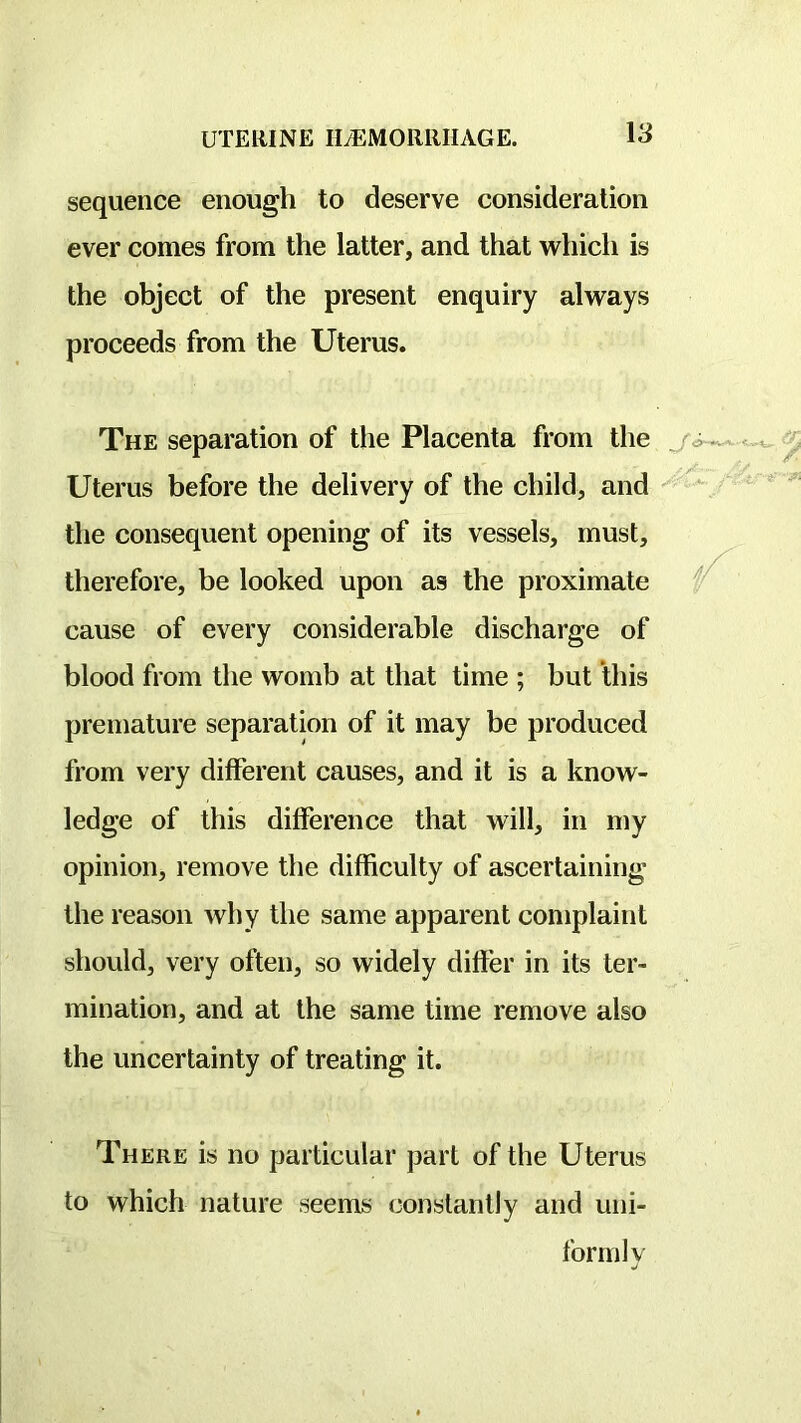 sequence enough to deserve consideration ever comes from the latter, and that which is the object of the present enquiry always proceeds from the Uterus. The separation of the Placenta from the ji Uterus before the delivery of the child, and the consequent opening of its vessels, must, therefore, be looked upon as the proximate cause of every considerable discharge of blood from the womb at that time ; but this premature separation of it may be produced from very different causes, and it is a know- ledge of this difference that will, in my opinion, remove the difficulty of ascertaining the reason why the same apparent complaint should, very often, so widely differ in its ter- mination, and at the same time remove also the uncertainty of treating it. / There is no particular part of the Uterus to which nature seems constantly and uni- formly