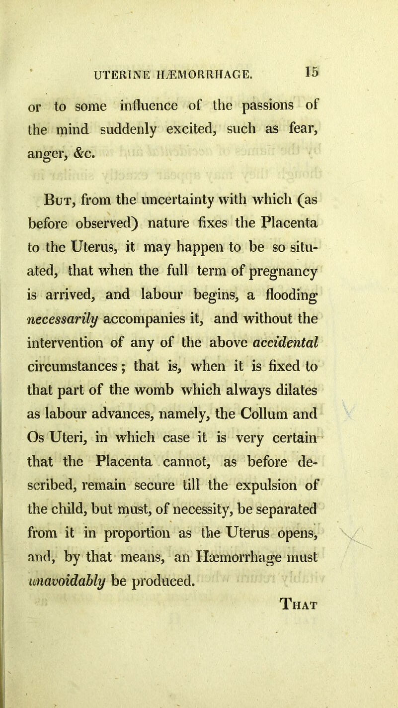 or to some influence of the passions of the mind suddenly excited, such as fear, anger, &c. But, from the uncertainty with which (as before observed) nature fixes the Placenta to the Uterus, it may happen to be so situ- ated, that when the full term of pregnancy is arrived, and labour begins, a flooding wecmanVy accompanies it, and without the intervention of any of the above accidental circumstances; that is, when it is fixed to that part of the womb which always dilates as labour advances, namely, the Collum and Os Uteri, in which case it is very certain • that the Placenta cannot, as before de- scribed, remain secure till the expulsion of the child, but must, of necessity, be separated from it in proportion as the Uterus opens, and, by that means, an Hmmorrhage must unavoidably be produced.