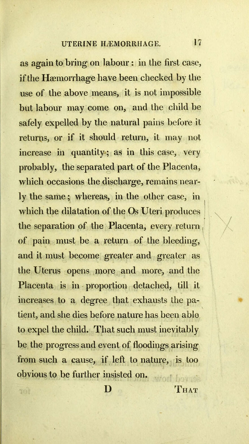 as again to bring on labour: in the first case, if the Haemorrhage have been checked by the use of the above means, it is not impossible but labour may come on, and the child be safely expelled by the natural pains before it returns, or if it should return, it may not increase in quantity ; as in this case, very probably, the separated part of the Placenta, which occasions the discharge, remains near- ly the same; whereas, in the other case, in which the dilatation of the Os Uteri produces the separation of the Placenta, every return, of pain must be a return of the bleeding, and it must become greater and greater as the Uterus opens more and more, and the Placenta is in proportion detached, till it increases to a degree that exhausts the pa- tient, and she dies before nature has been able to expel the child. That such must inevitably be the progress and event of floodings arising from such a cause, if left to nature, is too obvious to be further insisted on.