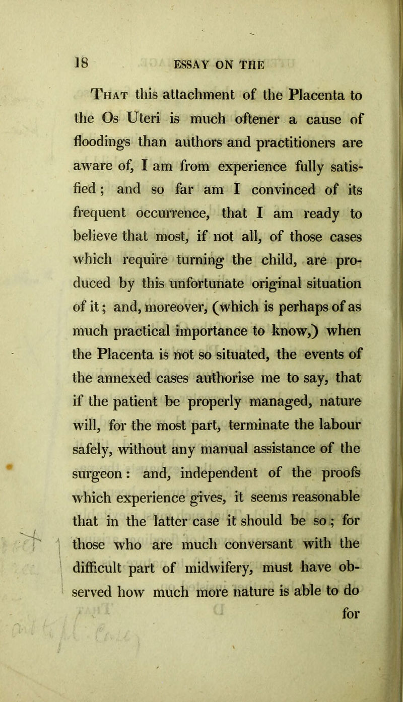 That this attachment of the Placenta to the Os Uteri is much oftener a cause of flooding’s than authors and practitioners are aware of, I am from experience fully satis- fied ; and so far am I convinced of its frequent occurrence, that I am ready to believe that most, if not all, of those cases which require turning the child, are pro- duced by this unfortunate original situation of it; and, moreover, (which is perhaps of as much practical importance to know,) when the Placenta is not so situated, the events of the annexed cases authorise me to say, that if the patient be properly managed, nature will, for the most part, terminate the labour safely, vrithout any manual assistance of the surgeon: and, independent of the proofs which experience gives, it seems reasonable that in the latter case it should be so; for those who are much conversant with the difficult part of midwifery, must have ob- served how much more nature is able to do for