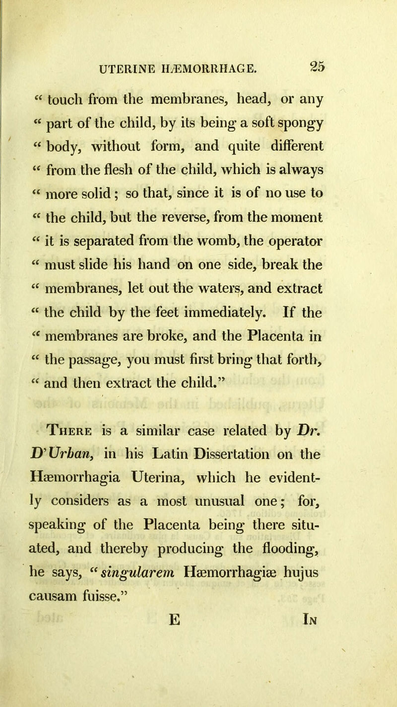 “ touch from the membranes, head, or any “ part of the child, by its being* a soft spongy “ body, without form, and quite different “ from the flesh of the child, which is always “ more solid; so that, since it is of no use to the child, but the reverse, from the moment it is separated from the womb, the operator must slide his hand on one side, break the “ membranes, let out the waters, and extract “ the child by the feet immediately. If the membranes are broke, and the Placenta in “ the passage, you must first bring that forth, and then extract the child. There is a similar case related by Dr. D'Urbanj in his Latin Dissertation on the Haemorrhagia Uterina, which he evident- ly considers as a most unusual one; for, speaking of the Placenta being there situ- ated, and thereby producing the flooding, he says, singularem Haemorrhagiae hujus causam fuisse.” E In