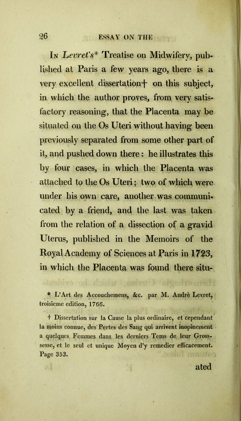 In Levi'eVs'^ Treatise on Midwifery, pub- lished at Paris a few years ago, there is a very excellent dissertation-f- on this subject, in which the author proves, from very satis- factory reasoning, that the Placenta may be situated on the Os Uteri without having been previously separated from some other part of it, and pushed down there: he illustrates this by four cases, in which the Placenta was attached to tlie Os Uteritwo of which were under his own care, another was communh cated by a friend, and the last was taken from the relation of a dissection of a gravid Uterus, published in the Memoirs of the Royal Academy of Sciences at Paris in 1723, in which the Placentg, was found there situ- * L’Art des Accouchemens, &c. par M. Andre Levret, troisieme edition, 1766. + Dissertation sur la Cause la plus ordinaire, et cependant la moins connue, des' Pertes des Sang qui arrivent inopinement a quelques Femmes dans les derniers Terns de leur Gross- sesse, et le seul et unique Moyen d’y remedier efficacement. Page 353. ated