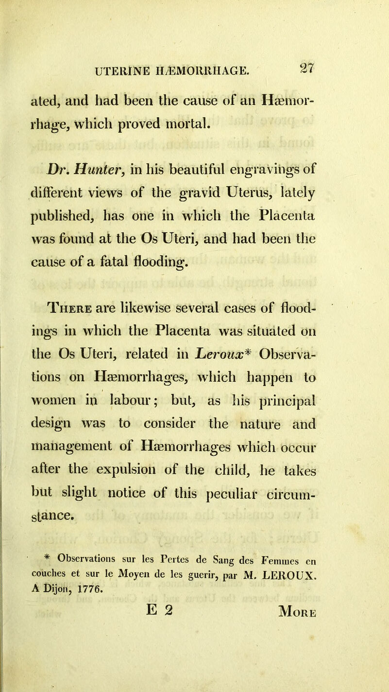 UTERINE H^MOllllIIAGE. 37 ated, and had been the cause of an Haemor- rhage, which proved mortal. X)r. Hunter, in his beautiful engravings of different views of the gravid Uterus, lately published, has one in which the Placenta was found at the Os Uteri, and had been the cause of a fatal flooding. There are likewise several cases of flood- ings in which the Placenta was situated on the Os Uteri, related in Leroux* Observa- tions on Hemorrhages, which happen to women in labour; but, as his principal design was to consider the nature and management of Hemorrhages which occur after the expulsion of the child, he takes but slight notice of this peculiar circum- stance. * Observations sur les Pertes de Sang des Femmes en couches et sur le Moyen de les guerir, par M, LEROUX. A Dijon, 1776. E 2 More