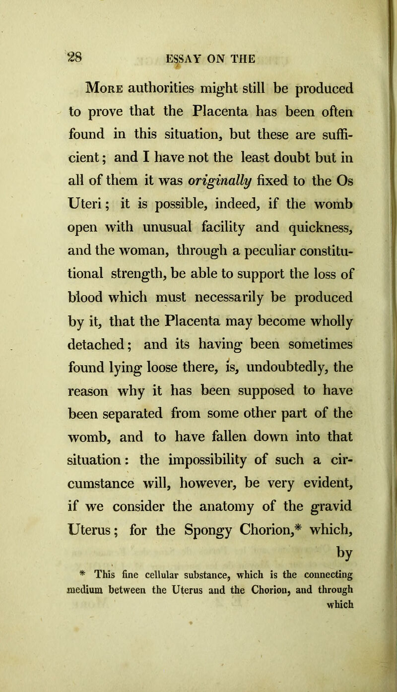 More authorities might still be produced to prove that the Placenta has been often found in this situation, but these are suffi- cient ; and I have not the least doubt but in all of them it vras originally fixed to the Os Uteri; it is possible, indeed, if the womb open with unusual facility and quickness, and the woman, through a peculiar constitu- tional strength, be able to support the loss of blood which must necessarily be produced by it, that the Placenta may become wholly detached; and its having been sometimes found lying loose there, is, undoubtedly, the reason why it has been supposed to have been separated from some other part of the womb, and to have fallen down into that situation: the impossibility of such a cir- cumstance will, however, be very evident, if we consider the anatomy of the gravid Uterus; for the Spongy Chorion,* which, by * This fine cellular substance, which is the connecting medium between the Uterus and the Chorion, and through which