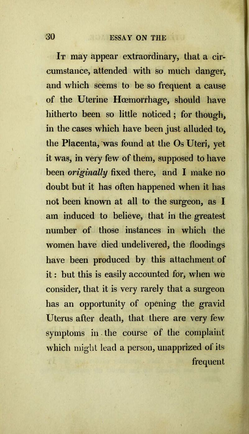 It may appear extraordinary, that a cir- cumstance, attended with so much danger, and which seems to be so frequent a cause of the Uterine Hoemorrhage, should have hitherto been so little noticed; for though, in the cases which have been just alluded to, the Placenta, was found at the Os Uteri, yet it was, in very few of them, supposed to have been originally fixed there, and I make no doubt but it has often happened when it has not been known at all to the surgeon, as I am induced to believe, that in the greatest number of those instances in which the women have died undelivered, the floodings have been produced by this attachment of it: but this is easily accounted for, when we consider, that it is very rarely that a surgeon has an opportunity of opening the gravid Uterus after death, that there are very few symptoms in the course of the complaint which might lead a person, unapprized of its frequent